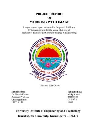 PROJECT REPORT
OF
WORKING WITH IMAGE
A major project report submitted in the partial fulfillment
Of the requirement for the award of degree of
Bachelor of Technology (Computer Science & Engineering)
(Session: 2016-2020)
Submitted to:
Dr. Naresh Kumar
Assistant Professor
CSE Department
UIET, KUK
Submitted by:
Vicky Kumar
251602176
CSE-8th
B
Btech
University Institute of Engineering and Technology
Kurukshetra University, Kurukshetra – 136119
 