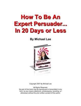 How To Be An
Expert Persuader...
In 20 Days or Less
                By Michael Lee




               Copyright 2007 By Michael Lee

                      All Rights Reserved.
 No part of this book may be reproduced or transmitted in any
 form, by any means (electronic, photocopying, recording, or
   otherwise) without the prior written consent of the author.
 
