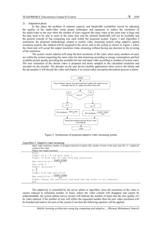TELKOMNIKA Telecommun Comput El Control 
Mobile learning architecture using fog computing and adaptive… (Shymaa Mohammed Jameel)
2459
2) Adaptation phase
In this phase the problem of channel capacity and bandwidth availability solved by adjusting
the quality of the audio/video using proper techniques and equations to reduce the resolution of
the audio/video in the case when the number of users requests the same video at the same time is huge and
the data need to be sent to users at the same time and the channel bandwidth will not be available and
the general concept of fog computing was used within the proposed system. Figure 3 and Algorithm 2
summarize the proposed methodology related to mobile video streaming system using adaptive spatial
resolution control; this method will be assigned to the server side to the system as shown in Figure 1 where
the client side will accept the output resolution video streaming without having any decision to the re-sizing
of the resolution.
The system owner (admin) will setup the best resolution of the video when many numbers of users
are within the system requesting the same video for data streaming according to energy consumption and best
available picture quality providing the available bit-rate and input video according to number of system users.
The new resolution of the chosen video is prepared and down sampled to the calculated resolution and
encoded via the encoder. The decoder on the user device (mobile application) when receive the bitrate and
the up-samples it will decode the video and display it on screen (after encryption/decryption process is done).
Figure 3. Architecture of proposed adaptive video streaming system
Algorithm 2. Adaptive video streaming
Input: video resolution, number of accepted reduction of quality (M), number of users at the same time (N), A = adaptively
control of this video
Output: new output resolution
Start
Step1: if N > A the goto step 3
Step2: if N<=A then F=1 AND find new resolution
New resolution =
𝐿𝑒𝑛𝑔𝑡ℎ ∗ ℎ𝑒𝑖𝑔ℎ𝑡
𝑁
Goto step 5
Step3: calculate F
F=
𝑀
𝑁
Step4: find new resolution
New resolution =
𝐿𝑒𝑛𝑔𝑡ℎ ∗ ℎ𝑒𝑖𝑔ℎ𝑡
𝑁∗𝐹
Step5: reduce the resolution and send the new video to all channels
End
The adaptively is controlled by the server admin or algorithm, since the resolution of the video is
cannot reduced to unlimited number of times, where the video content will disappear and cannot be
understandable, the system admin (server owner) will indicate the number of times that the max quality of t
he video reduced, if the number of user will reflect the requested number then the new video resolution will
be founded and send to all users of the system if not then the following equation will be applied,
 