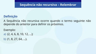 Sequência não recursiva – Relembrar
Definição
A Sequência não recursiva ocorre quando o termo seguinte não
depende do anterior para definir os próximos.
Exemplo:
a) (2, 4, 6, 8, 10, 12, ...);
b) (1, 8, 27, 64, ...).
 