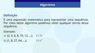 Algoritmo
Definição
É uma expressão matemática para representar uma sequência.
Por meio deste algoritmo podemos obter qualquer termo desta
sequência.
Exemplo:
a) (2, 4, 6, 8, 10, 12, ...);
b) (1, 8, 27, 64, ...);
𝑎) 2𝑛
𝑏) 𝑛3
 