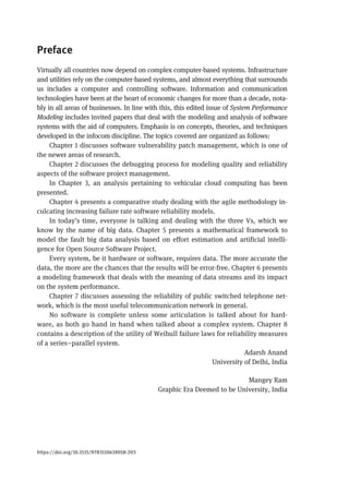 Preface
Virtually all countries now depend on complex computer-based systems. Infrastructure
and utilities rely on the computer-based systems, and almost everything that surrounds
us includes a computer and controlling software. Information and communication
technologies have been at the heart of economic changes for more than a decade, nota-
bly in all areas of businesses. In line with this, this edited issue of System Performance
Modeling includes invited papers that deal with the modeling and analysis of software
systems with the aid of computers. Emphasis is on concepts, theories, and techniques
developed in the infocom discipline. The topics covered are organized as follows:
Chapter 1 discusses software vulnerability patch management, which is one of
the newer areas of research.
Chapter 2 discusses the debugging process for modeling quality and reliability
aspects of the software project management.
In Chapter 3, an analysis pertaining to vehicular cloud computing has been
presented.
Chapter 4 presents a comparative study dealing with the agile methodology in-
culcating increasing failure rate software reliability models.
In today’s time, everyone is talking and dealing with the three Vs, which we
know by the name of big data. Chapter 5 presents a mathematical framework to
model the fault big data analysis based on effort estimation and artificial intelli-
gence for Open Source Software Project.
Every system, be it hardware or software, requires data. The more accurate the
data, the more are the chances that the results will be error-free. Chapter 6 presents
a modeling framework that deals with the meaning of data streams and its impact
on the system performance.
Chapter 7 discusses assessing the reliability of public switched telephone net-
work, which is the most useful telecommunication network in general.
No software is complete unless some articulation is talked about for hard-
ware, as both go hand in hand when talked about a complex system. Chapter 8
contains a description of the utility of Weibull failure laws for reliability measures
of a series–parallel system.
Adarsh Anand
University of Delhi, India
Mangey Ram
Graphic Era Deemed to be University, India
https://doi.org/10.1515/9783110619058-203
 