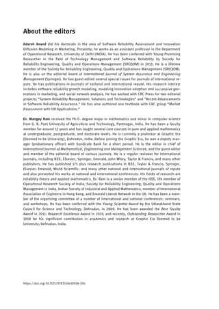 About the editors
Adarsh Anand did his doctorate in the area of Software Reliability Assessment and Innovation
Diffusion Modeling in Marketing. Presently, he works as an assistant professor in the Department
of Operational Research, University of Delhi (INDIA). He has been conferred with Young Promising
Researcher in the field of Technology Management and Software Reliability by Society for
Reliability Engineering, Quality and Operations Management (SREQOM) in 2012. He is a lifetime
member of the Society for Reliability Engineering, Quality and Operations Management (SREQOM).
He is also on the editorial board of International Journal of System Assurance and Engineering
Management (Springer). He has guest edited several special issues for journals of international re-
pute. He has publications in journals of national and international repute. His research interest
includes software reliability growth modeling, modeling innovation adoption and successive gen-
erations in marketing, and social network analysis. He has worked with CRC Press for two editorial
projects; “System Reliability Management: Solutions and Technologies” and “Recent Advancements
in Software Reliability Assurance.” He has also authored one textbook with CRC group “Market
Assessment with OR Applications.”
Dr. Mangey Ram received the Ph.D. degree major in mathematics and minor in computer science
from G. B. Pant University of Agriculture and Technology, Pantnagar, India. He has been a faculty
member for around 12 years and has taught several core courses in pure and applied mathematics
at undergraduate, postgraduate, and doctorate levels. He is currently a professor at Graphic Era
(Deemed to be University), Dehradun, India. Before joining the Graphic Era, he was a deputy man-
ager (probationary officer) with Syndicate Bank for a short period. He is the editor in chief of
International Journal of Mathematical, Engineering and Management Sciences, and the guest editor
and member of the editorial board of various journals. He is a regular reviewer for international
journals, including IEEE, Elsevier, Springer, Emerald, John Wiley, Taylor & Francis, and many other
publishers. He has published 175 plus research publications in IEEE, Taylor & Francis, Springer,
Elsevier, Emerald, World Scientific, and many other national and international journals of repute
and also presented his works at national and international conferences. His fields of research are
reliability theory and applied mathematics. Dr. Ram is a senior member of the IEEE, life member of
Operational Research Society of India, Society for Reliability Engineering, Quality and Operations
Management in India, Indian Society of Industrial and Applied Mathematics, member of International
Association of Engineers in Hong Kong, and Emerald Literati Network in the UK. He has been a mem-
ber of the organizing committee of a number of international and national conferences, seminars,
and workshops. He has been conferred with the Young Scientist Award by the Uttarakhand State
Council for Science and Technology, Dehradun, in 2009. He has been awarded the Best Faculty
Award in 2011; Research Excellence Award in 2015; and recently, Outstanding Researcher Award in
2018 for his significant contribution in academics and research at Graphic Era Deemed to be
University, Dehradun, India.
https://doi.org/10.1515/9783110619058-204
 