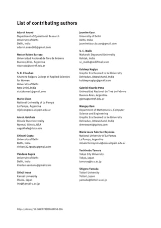 List of contributing authors
Adarsh Anand
Department of Operational Research
University of Delhi
Delhi, India
adarsh.anand86@gmail.com
Nestor Ruben Barraza
Universidad Nacional de Tres de Febrero
Buenos Aires, Argentina
nbarraza@untref.edu.ar
S. K. Chauhan
Shaheed Rajguru College of Applied Sciences
for Women
University of Delhi
New Delhi, India
statskumar1@gmail.com
Mario Diván
National University of La Pampa
La Pampa, Argentina
mjdivan@eco.unlpam.edu.ar
Anu A. Gokhale
Illinois State University
Normal, Illinois, USA
aagokhale@ilstu.edu
Shivani Gupta
University of Delhi
Delhi, India
shivani222gupta@gmail.com
Vandana Gupta
University of Delhi
Delhi, India
khaitan.vandana@gmail.com
Shinji Inoue
Kansai University
Osaka, Japan
ino@kansai-u.ac.jp
Jasmine Kaur
University of Delhi
Delhi, India
jasminekaur.du.aor@gmail.com
S. C. Malik
Maharshi Dayanand University
Rohtak, India
sc_malik@rediffmail.com
Kuldeep Nagiya
Graphic Era Deemed to be University
Dehradun, Uttarakhand, India
kuldeepnagiya@gmail.com
Gabriel Ricardo Pena
Universidad Nacional de Tres de Febrero
Buenos Aires, Argentina
gpena@untref.edu.ar
Mangey Ram
Department of Mathematics, Computer
Science and Engineering
Graphic Era Deemed to be University
Dehradun, Uttarakhand, India
drmrswami@yahoo.com
María Laura Sánchez Reynoso
National University of La Pampa
La Pampa, Argentina
mlsanchezreynoso@eco.unlpam.edu.ar
Yoshinobu Tamura
Tokyo City University
Tokyo, Japan
tamuray@tcu.ac.jp
Shigeru Yamada
Tottori University
Tottori, Japan
yamada@tottori-u.ac.jp
https://doi.org/10.1515/9783110619058-206
 