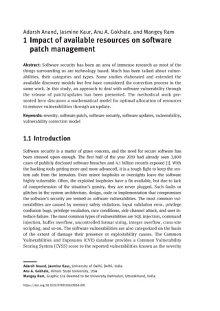 Adarsh Anand, Jasmine Kaur, Anu A. Gokhale, and Mangey Ram
1 Impact of available resources on software
patch management
Abstract: Software security has been an area of immense research as most of the
things surrounding us are technology based. Much has been talked about vulner-
abilities, their categories and types. Some studies elaborated and extended the
available discovery models but few have considered the correction process in the
same work. In this study, an approach to deal with software vulnerability through
the release of patch/updates has been presented. The methodical work pre-
sented here discusses a mathematical model for optimal allocation of resources
to remove vulnerabilities through an update.
Keywords: severity, software patch, software security, software updates, vulnerability,
vulnerability correction model
1.1 Introduction
Software security is a matter of grave concern, and the need for secure software has
been stressed upon enough. The first half of the year 2019 had already seen 3,800
cases of publicly disclosed software breaches and 4.1 billion records exposed [1]. With
the hacking tools getting more and more advanced, it is a tough fight to keep the sys-
tem safe from the intruders. Even minor loopholes or oversights leave the software
highly vulnerable. Often, the exploited loopholes have a fix available, but due to lack
of comprehension of the situation’s gravity, they are never plugged. Such faults or
glitches in the system architecture, design, code or implementation that compromises
the software’s security are termed as software vulnerabilities. The most common vul-
nerabilities are caused by memory safety violations, input validation error, privilege
confusion bugs, privilege escalation, race conditions, side channel attack, and user in-
terface failure. The most common types of vulnerabilities are SQL injection, command
injection, buffer overflow, uncontrolled format string, integer overflow, cross-site
scripting, and so on. The software vulnerabilities are also categorized on the basis
of the extent of damage their presence or exploitability causes. The Common
Vulnerabilities and Exposures (CVE) database provides a Common Vulnerability
Scoring System (CVSS) score to the reported vulnerabilities known as the severity
Adarsh Anand, Jasmine Kaur, University of Delhi, Delhi, India
Anu A. Gokhale, Illinois State University, USA
Mangey Ram, Graphic Era Deemed to be University Dehradun, Uttarakhand, India
https://doi.org/10.1515/9783110619058-001
 