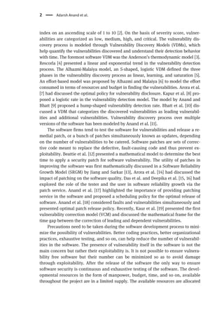 index on an ascending scale of 1 to 10 [2]. On the basis of severity score, vulner-
abilities are categorized as low, medium, high, and critical. The vulnerability dis-
covery process is modeled through Vulnerability Discovery Models (VDMs), which
help quantify the vulnerabilities discovered and understand their detection behavior
with time. The foremost software VDM was the Anderson’s thermodynamic model [3].
Rescorla [4] presented a linear and exponential trend in the vulnerability detection
process. The Alhazmi-Malaiya model, an S-shaped, logistic VDM defined the three
phases in the vulnerability discovery process as linear, learning, and saturation [5].
An effort-based model was proposed by Alhazmi and Malaiya [6] to model the effort
consumed in terms of resources and budget in finding the vulnerabilities. Arora et al.
[7] had discussed the optimal policy for vulnerability disclosure. Kapur et al. [8] pro-
posed a logistic rate in the vulnerability detection model. The model by Anand and
Bhatt [9] proposed a hump-shaped vulnerability detection rate. Bhatt et al. [10] dis-
cussed a VDM that categorizes the discovered vulnerabilities as leading vulnerabil-
ities and additional vulnerabilities. Vulnerability discovery process over multiple
versions of the software has been modeled by Anand et al. [11].
The software firms tend to test the software for vulnerabilities and release a re-
medial patch, or a bunch of patches simultaneously known as updates, depending
on the number of vulnerabilities to be catered. Software patches are sets of correc-
tive code meant to replace the defective, fault-causing code and thus prevent ex-
ploitability. Beattie et al. [12] presented a mathematical model to determine the best
time to apply a security patch for software vulnerability. The utility of patches in
improving the software was first mathematically discussed in a Software Reliability
Growth Model (SRGM) by Jiang and Sarkar [13], Arora et al. [14] had discussed the
impact of patching on the software quality. Das et al. and Deepika et al. [15, 16] had
explored the role of the tester and the user in software reliability growth via the
patch service. Anand et al. [17] highlighted the importance of providing patching
service in the software and proposed a scheduling policy for the optimal release of
software. Anand et al. [18] considered faults and vulnerabilities simultaneously and
presented optimal patch release policy. Recently, Kaur et al. [19] presented the first
vulnerability correction model (VCM) and discussed the mathematical frame for the
time gap between the correction of leading and dependent vulnerabilities.
Precautions need to be taken during the software development process to mini-
mize the possibility of vulnerabilities. Better coding practices, better organizational
practices, exhaustive testing, and so on, can help reduce the number of vulnerabil-
ities in the software. The presence of vulnerability itself in the software is not the
main concern but rather their exploitability is. It is not possible to ensure vulnera-
bility free software but their number can be minimized so as to avoid damage
through exploitability. After the release of the software the only way to ensure
software security is continuous and exhaustive testing of the software. The devel-
opmental resources in the form of manpower, budget, time, and so on, available
throughout the project are in a limited supply. The available resources are allocated
2 Adarsh Anand et al.
 