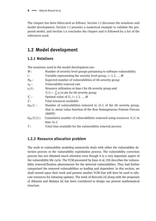 The chapter has been bifurcated as follows: Section 1.2 discusses the notations and
model development, Section 1.3 presents a numerical example to validate the pro-
posed model, and Section 1.4 concludes the chapter and is followed by a list of the
references used.
1.2 Model development
1.2.1 Notations
The notations used in the model development are:
M : Number of severity level groups pertaining to software vulnerability
i : Variable representing the severity level group, i = 1, 2, . . ., M
NRi : Expected number of vulnerabilities of ith severity group
rRi : Vulnerability removal rate
yiðtÞ: Resource utilization at time t for ith severity group and
Yi t
ð Þ =
Ðt
0 yi w
ð Þdw for ith severity group
Y*
i : Optimal value of Yi, i = 1, 2, . . ., M
Z : Total resources available
ΩRiðtÞ : Number of vulnerabilities removed in ð0, t of the ith severity group,
that is, mean value function of the Non Homogeneous Poisson Process
(NHPP)
ΩRiðYiðtÞÞ: Cumulative number of vulnerabilities removed using resources YiðtÞ in
time ð0, t
T : Total time available for the vulnerability removal process
1.2.2 Resource allocation problem
The work in vulnerability modeling extensively deals with either the vulnerability de-
tection process or the vulnerability exploitation process. The vulnerability correction
process has not obtained much attention even though it is a very important aspect of
the vulnerability life cycle. The VCM presented by Kaur et al. [19] describes the vulnera-
bility removal/fixation phenomenon for the detected vulnerabilities. They had further
categorized the removed vulnerabilities as leading and dependent. In this section, we
shall extend upon their work and present another VCM that will then be used to allo-
cate resources for releasing updates. The work of Rescorla [4] along with the proposals
of Alhazmi and Malaiya [6] has been considered to design our present mathematical
structure.
4 Adarsh Anand et al.
 
