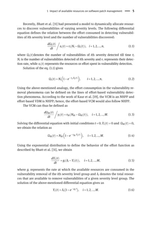 Recently, Bhatt et al. [31] had presented a model to dynamically allocate resour-
ces to discover vulnerabilities of varying severity levels. The following differential
equation defines the relation between the effort consumed in detecting vulnerabil-
ities of ith severity level and the number of vulnerabilities discovered:
dΩi t
ð Þ
dt

xi t
ð Þ = ri Ni − Ωi t
ð Þ
ð Þ, i = 1, 2, ..., n, (1:1)
where Ωi t
ð Þdenotes the number of vulnerabilities of ith severity detected till time t;
Ni is the number of vulnerabilities detected of ith severity and ri represents their detec-
tion rate, while xi t
ð Þ represents the resources or effort spent in vulnerability detection.
Solution of the eq. (1.1) gives
Ωi t
ð Þ = Ni 1 − e− ri.Xi t
ð Þ
 
, i = 1, 2, ..., n, (1:2)
Using the above-mentioned analogy, the effort consumption in the vulnerability re-
moval phenomena can be defined on the lines of effort-based vulnerability detec-
tion phenomena. According to the work of Kaur et al. [19], the VCM is an NHPP and
effort-based VDM is NHPP; hence, the effort-based VCM would also follow NHPP.
The VCM can thus be defined as
dΩRi t
ð Þ
dt

yi t
ð Þ = rRi NRi − ΩRi t
ð Þ
ð Þ, i = 1, 2, ..., M. (1:3)
Solving the differential equation with initial conditions t = 0, Yi t
ð Þ = 0 and ΩRi t
ð Þ = 0,
we obtain the relation as
ΩRi t
ð Þ = NRi 1 − e− rRi.Yi t
ð Þ
 
, i = 1, 2, ..., M. (1:4)
Using the exponential distribution to define the behavior of the effort function as
described by Bhatt et al. [31], we obtain
dYi t
ð Þ
dt
= gi λi − Yi t
ð Þ
ð Þ, i = 1, 2, ..., M, (1:5)
where gi represents the rate at which the available resources are consumed in the
vulnerability removal of the ith severity level group and λi denotes the total resour-
ces that are available to remove vulnerabilities of a given severity level group. The
solution of the above-mentioned differential equation gives us
Yi t
ð Þ = λi 1 − e− gi.t
 
, i = 1, 2, ..., M. (1:6)
1 Impact of available resources on software patch management 5
 