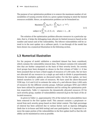 The purpose of our optimization problem is to remove the maximum number of vul-
nerabilities of varying severity levels in a given update keeping in mind the limited
resources available. Hence, an optimization problem can be formulated as:
Maximize
X
M
i = 1
ΩRiðYiÞ =
X
M
i = 1
NRið1 − e− rRiYi Þ
subject to
X
M
i = 1
Yi ≤ Z, Yi ≥ 0, where i = 1, ..., M.
(1:7)
The solution of the optimization problem allocates resources in a particular up-
date, that is, it helps the debugging team allocate its limited resources based on the
number and nature and of the vulnerability. The leftover vulnerabilities will be ca-
tered to in the next update via a software patch. A run-through of the model has
been shown via a numerical illustration in the following section.
1.3 Numerical illustration
For the purpose of model validation a simulated dataset has been considered,
which contains the vulnerability removal data. The dataset contains 636 vulnerabil-
ities that are further categorized on the basis of their severity levels. Six severity
level groups have been designed as shown in the first column of Table 1.1. It has
been assumed that we have a fixed supply of resources of 3,100 units. But we have
not allocated all our resources in a single go and wish to divide it proportionately
between the multiples updates as discussed earlier. For the first update, we have
limited ourselves to 1,000 units of resources. We have used the above-discussed
VCM (eqs. (1.4) and (1.6)) to estimate the value of rR and allocate these 1,000 units
of resources for the different severity groups. Software packages SPSS and LINGO
have been utilized for parameter estimation and for solving the optimization prob-
lem respectively. Table 1.1 represents the dynamically allocated resources (Y) for
each severity group, number of vulnerabilities removed (ΩR) on the basis of the al-
located resources.
As given in Table 1.1, approximately 72% of the initial 636 vulnerabilities have
been removed in the first update itself. This amount contains a propionate re-
moval from each severity group based on their initial content. This high percentage
of removal has been achieved due to various factors such as rigorous debugging
(both due to in-house and field testing) and user participation. It is important to re-
move the major portion of the vulnerabilities in the first update itself so that the reli-
ability can be maximized as soon as possible.
6 Adarsh Anand et al.
 