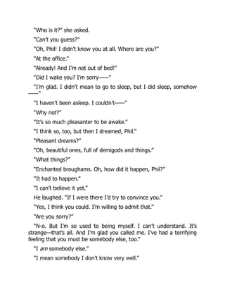 “Who is it?” she asked.
“Can’t you guess?”
“Oh, Phil! I didn’t know you at all. Where are you?”
“At the office.”
“Already! And I’m not out of bed!”
“Did I wake you? I’m sorry——”
“I’m glad. I didn’t mean to go to sleep, but I did sleep, somehow
——”
“I haven’t been asleep. I couldn’t——”
“Why not?”
“It’s so much pleasanter to be awake.”
“I think so, too, but then I dreamed, Phil.”
“Pleasant dreams?”
“Oh, beautiful ones, full of demigods and things.”
“What things?”
“Enchanted broughams. Oh, how did it happen, Phil?”
“It had to happen.”
“I can’t believe it yet.”
He laughed. “If I were there I’d try to convince you.”
“Yes, I think you could. I’m willing to admit that.”
“Are you sorry?”
“N-o. But I’m so used to being myself. I can’t understand. It’s
strange—that’s all. And I’m glad you called me. I’ve had a terrifying
feeling that you must be somebody else, too.”
“I am somebody else.”
“I mean somebody I don’t know very well.”
 
