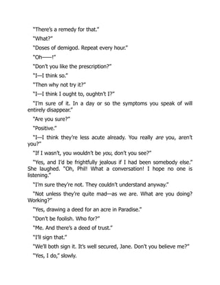 “There’s a remedy for that.”
“What?”
“Doses of demigod. Repeat every hour.”
“Oh——!”
“Don’t you like the prescription?”
“I—I think so.”
“Then why not try it?”
“I—I think I ought to, oughtn’t I?”
“I’m sure of it. In a day or so the symptoms you speak of will
entirely disappear.”
“Are you sure?”
“Positive.”
“I—I think they’re less acute already. You really are you, aren’t
you?”
“If I wasn’t, you wouldn’t be you, don’t you see?”
“Yes, and I’d be frightfully jealous if I had been somebody else.”
She laughed. “Oh, Phil! What a conversation! I hope no one is
listening.”
“I’m sure they’re not. They couldn’t understand anyway.”
“Not unless they’re quite mad—as we are. What are you doing?
Working?”
“Yes, drawing a deed for an acre in Paradise.”
“Don’t be foolish. Who for?”
“Me. And there’s a deed of trust.”
“I’ll sign that.”
“We’ll both sign it. It’s well secured, Jane. Don’t you believe me?”
“Yes, I do,” slowly.
 
