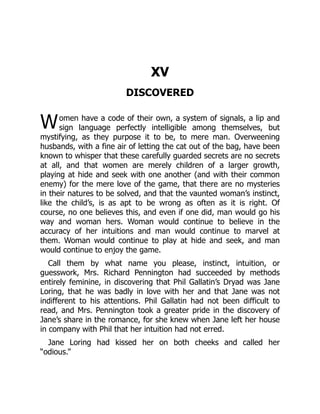 W
XV
DISCOVERED
omen have a code of their own, a system of signals, a lip and
sign language perfectly intelligible among themselves, but
mystifying, as they purpose it to be, to mere man. Overweening
husbands, with a fine air of letting the cat out of the bag, have been
known to whisper that these carefully guarded secrets are no secrets
at all, and that women are merely children of a larger growth,
playing at hide and seek with one another (and with their common
enemy) for the mere love of the game, that there are no mysteries
in their natures to be solved, and that the vaunted woman’s instinct,
like the child’s, is as apt to be wrong as often as it is right. Of
course, no one believes this, and even if one did, man would go his
way and woman hers. Woman would continue to believe in the
accuracy of her intuitions and man would continue to marvel at
them. Woman would continue to play at hide and seek, and man
would continue to enjoy the game.
Call them by what name you please, instinct, intuition, or
guesswork, Mrs. Richard Pennington had succeeded by methods
entirely feminine, in discovering that Phil Gallatin’s Dryad was Jane
Loring, that he was badly in love with her and that Jane was not
indifferent to his attentions. Phil Gallatin had not been difficult to
read, and Mrs. Pennington took a greater pride in the discovery of
Jane’s share in the romance, for she knew when Jane left her house
in company with Phil that her intuition had not erred.
Jane Loring had kissed her on both cheeks and called her
“odious.”
 