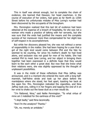 This in itself was almost enough, but to complete the chain of
evidence, she learned that Dawson, her head coachman, in the
course of execution of her orders, had gone as far North as 125th
Street before his unfortunate mistake of Miss Loring’s number had
been discovered by the occupants of the brougham.
Mrs. Pennington realized that this last bit of evidence had been
obtained at the expense of a breach of hospitality, for she was not a
woman who made a practice of talking with her servants, but she
was sure that the ends had justified the means and the complete
success of her maneuver more than compensated for her slight loss
of self-respect in its accomplishment.
But while her discovery pleased her, she was not without a sense
of responsibility in the matter. She had been hoping for a year that a
girl of the right kind would come between Phil and the fate he
seemed to be courting, for since his mother’s death he had lived
alone, and seclusion was not good for men of his habits. She had
wanted Phil to meet Jane Loring, and her object in bringing them
together had been expressed in a definite hope that they would
learn to like each other a great deal. But now that she knew what
their relations were, she was slightly oppressed by the thought of
unpleasant possibilities.
It was in the midst of these reflections that Miss Jaffray was
announced, and in a moment she entered the room with a long half-
mannish, half-feline stride and took up her place before the
mantelpiece where she stood, her feet apart, toasting her back at
the open fire. Mrs. Pennington indicated the cigarettes, and Nina
Jaffray took one, rolling it in her fingers and tapping the end of it on
her wrist to shake out the loose dust as a man would do.
“I’m flattered, Nina,” said Nellie Pennington. “To what virtue of
mine am I indebted for the earliness of this visit?”
“I slept badly,” said Nina laconically.
“And I’m the anodyne? Thanks.”
“Oh, no; merely an antidote.”
 