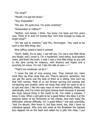 “For what?”
“Myself. I’ve got the blues.”
“You! Impossible.”
“Oh, yes. It’s quite true. I’m quite wretched.”
“Dressmaker or milliner?”
“Neither. Just bored, I think. You know I’ve been out five years
now. Think of it! And I’m twenty-four. Isn’t that enough to make an
angel weep?”
“It’s too sad to mention,” said Mrs. Pennington. “You used to be
such a nice little thing, too.”
Nina Jaffray raised a hand in protest.
“Don’t, Nellie, it’s no joke, I can tell you. I’m not a nice little thing
any longer, and I know it. I’m a hoydenish, hard-riding, loud-spoken
vixen, and that’s the truth. I wish I was a ‘nice little thing’ as you call
it, like Jane Loring for instance, with illusions and hopes and a
proclivity for virtue. I’m not. I like the talk of men——”
“That’s not unnatural—so do I.”
“I mean the talk of men among men. They interest me, more
what they say than what they are. They’re genuine, somehow. You
can get the worst and the best of them at a sitting. One can’t do
that with women. Most of us are forever purring and pawing and
my-dearing one another when we know that what we want to do is
to spit and claw. I like the easy ways of men—collectively, Nellie, not
individually, and I’ve come and gone among them because it seemed
the most natural thing in the world to do. I’ve made a mistake. I
know it now. When a girl gets to be ‘a good fellow’ she does it at the
expense either of her femininity or her morals. And men make the
distinction without difficulty. I’m ‘a good fellow,’” she said scornfully,
“and I’m decent. Men know it, but they know, too, that I have no
individual appeal. Why only last week at the Breakfast the Sackett
boy clapped me on the back and called me ‘a jolly fine chap.’ I put
 