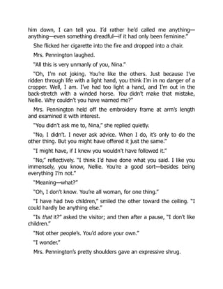 him down, I can tell you. I’d rather he’d called me anything—
anything—even something dreadful—if it had only been feminine.”
She flicked her cigarette into the fire and dropped into a chair.
Mrs. Pennington laughed.
“All this is very unmanly of you, Nina.”
“Oh, I’m not joking. You’re like the others. Just because I’ve
ridden through life with a light hand, you think I’m in no danger of a
cropper. Well, I am. I’ve had too light a hand, and I’m out in the
back-stretch with a winded horse. You didn’t make that mistake,
Nellie. Why couldn’t you have warned me?”
Mrs. Pennington held off the embroidery frame at arm’s length
and examined it with interest.
“You didn’t ask me to, Nina,” she replied quietly.
“No, I didn’t. I never ask advice. When I do, it’s only to do the
other thing. But you might have offered it just the same.”
“I might have, if I knew you wouldn’t have followed it.”
“No,” reflectively. “I think I’d have done what you said. I like you
immensely, you know, Nellie. You’re a good sort—besides being
everything I’m not.”
“Meaning—what?”
“Oh, I don’t know. You’re all woman, for one thing.”
“I have had two children,” smiled the other toward the ceiling. “I
could hardly be anything else.”
“Is that it?” asked the visitor; and then after a pause, “I don’t like
children.”
“Not other people’s. You’d adore your own.”
“I wonder.”
Mrs. Pennington’s pretty shoulders gave an expressive shrug.
 