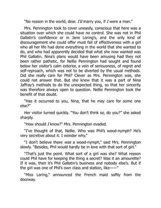 “No reason in the world, dear. I’d marry you, if I were a man.”
Mrs. Pennington took to cover uneasily, conscious that here was a
situation over which she could have no control. She was not in Phil
Gallatin’s confidence or in Jane Loring’s, and the only kind of
discouragement she could offer must fail of effectiveness with a girl
who all her life had done everything in the world that she wanted to
do, and who had apparently decided that what she now wanted was
Phil Gallatin. Nina’s plans would have been amusing had they not
been rather pathetic, for Nellie Pennington had sought and found
below her visitor’s calm exterior, a vein of seriousness, of regret and
self-reproach, which was not to be diverted by the usual methods.
Did she really care for Phil? Clever as Mrs. Pennington was, she
could not answer that. But she knew that it was a part of Nina
Jaffray’s methods to do the unexpected thing, so that her sincerity
was therefore always open to question. Nellie Pennington took the
benefit of that doubt.
“Has it occurred to you, Nina, that he may care for some one
else?”
Her visitor turned quickly. “You don’t think so, do you?” she asked
sharply.
“How should I know?” Mrs. Pennington evaded.
“I’ve thought of that, Nellie. Who was Phil’s wood-nymph? He’s
very secretive about it. I wonder why.”
“I don’t believe there was a wood-nymph,” said Mrs. Pennington
slowly. “Besides, Phil would hardly be in love with that sort of girl.”
“That’s just the point. What sort of a girl was she? What reason
could Phil have for keeping the thing a secret? Was it an amourette?
If it was, then it’s Phil Gallatin’s business and nobody else’s. But if
the girl was one of Phil’s own class and station, like——”
“Miss Loring,” announced the French maid softly from the
doorway.
 