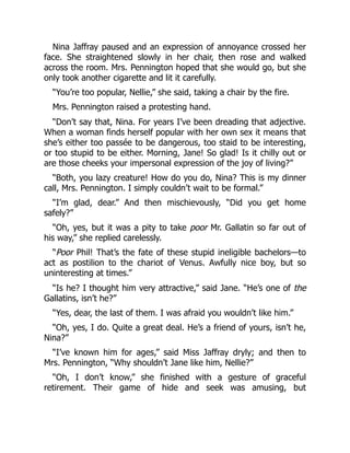 Nina Jaffray paused and an expression of annoyance crossed her
face. She straightened slowly in her chair, then rose and walked
across the room. Mrs. Pennington hoped that she would go, but she
only took another cigarette and lit it carefully.
“You’re too popular, Nellie,” she said, taking a chair by the fire.
Mrs. Pennington raised a protesting hand.
“Don’t say that, Nina. For years I’ve been dreading that adjective.
When a woman finds herself popular with her own sex it means that
she’s either too passée to be dangerous, too staid to be interesting,
or too stupid to be either. Morning, Jane! So glad! Is it chilly out or
are those cheeks your impersonal expression of the joy of living?”
“Both, you lazy creature! How do you do, Nina? This is my dinner
call, Mrs. Pennington. I simply couldn’t wait to be formal.”
“I’m glad, dear.” And then mischievously, “Did you get home
safely?”
“Oh, yes, but it was a pity to take poor Mr. Gallatin so far out of
his way,” she replied carelessly.
“Poor Phil! That’s the fate of these stupid ineligible bachelors—to
act as postilion to the chariot of Venus. Awfully nice boy, but so
uninteresting at times.”
“Is he? I thought him very attractive,” said Jane. “He’s one of the
Gallatins, isn’t he?”
“Yes, dear, the last of them. I was afraid you wouldn’t like him.”
“Oh, yes, I do. Quite a great deal. He’s a friend of yours, isn’t he,
Nina?”
“I’ve known him for ages,” said Miss Jaffray dryly; and then to
Mrs. Pennington, “Why shouldn’t Jane like him, Nellie?”
“Oh, I don’t know,” she finished with a gesture of graceful
retirement. Their game of hide and seek was amusing, but
 