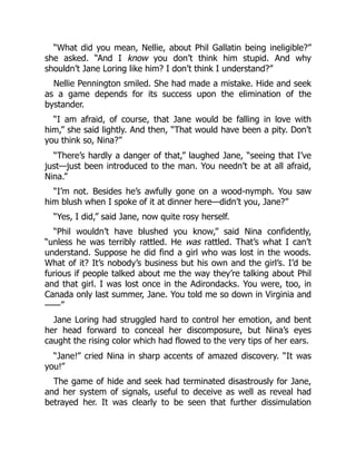 “What did you mean, Nellie, about Phil Gallatin being ineligible?”
she asked. “And I know you don’t think him stupid. And why
shouldn’t Jane Loring like him? I don’t think I understand?”
Nellie Pennington smiled. She had made a mistake. Hide and seek
as a game depends for its success upon the elimination of the
bystander.
“I am afraid, of course, that Jane would be falling in love with
him,” she said lightly. And then, “That would have been a pity. Don’t
you think so, Nina?”
“There’s hardly a danger of that,” laughed Jane, “seeing that I’ve
just—just been introduced to the man. You needn’t be at all afraid,
Nina.”
“I’m not. Besides he’s awfully gone on a wood-nymph. You saw
him blush when I spoke of it at dinner here—didn’t you, Jane?”
“Yes, I did,” said Jane, now quite rosy herself.
“Phil wouldn’t have blushed you know,” said Nina confidently,
“unless he was terribly rattled. He was rattled. That’s what I can’t
understand. Suppose he did find a girl who was lost in the woods.
What of it? It’s nobody’s business but his own and the girl’s. I’d be
furious if people talked about me the way they’re talking about Phil
and that girl. I was lost once in the Adirondacks. You were, too, in
Canada only last summer, Jane. You told me so down in Virginia and
——”
Jane Loring had struggled hard to control her emotion, and bent
her head forward to conceal her discomposure, but Nina’s eyes
caught the rising color which had flowed to the very tips of her ears.
“Jane!” cried Nina in sharp accents of amazed discovery. “It was
you!”
The game of hide and seek had terminated disastrously for Jane,
and her system of signals, useful to deceive as well as reveal had
betrayed her. It was clearly to be seen that further dissimulation
 