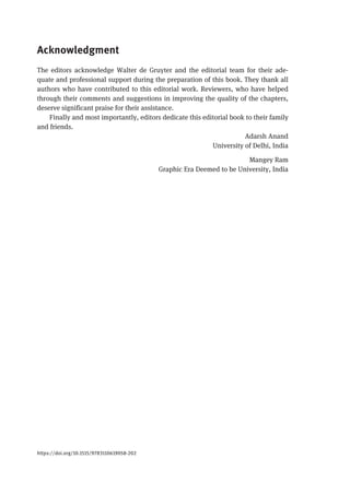 Acknowledgment
The editors acknowledge Walter de Gruyter and the editorial team for their ade-
quate and professional support during the preparation of this book. They thank all
authors who have contributed to this editorial work. Reviewers, who have helped
through their comments and suggestions in improving the quality of the chapters,
deserve significant praise for their assistance.
Finally and most importantly, editors dedicate this editorial book to their family
and friends.
Adarsh Anand
University of Delhi, India
Mangey Ram
Graphic Era Deemed to be University, India
https://doi.org/10.1515/9783110619058-202
 