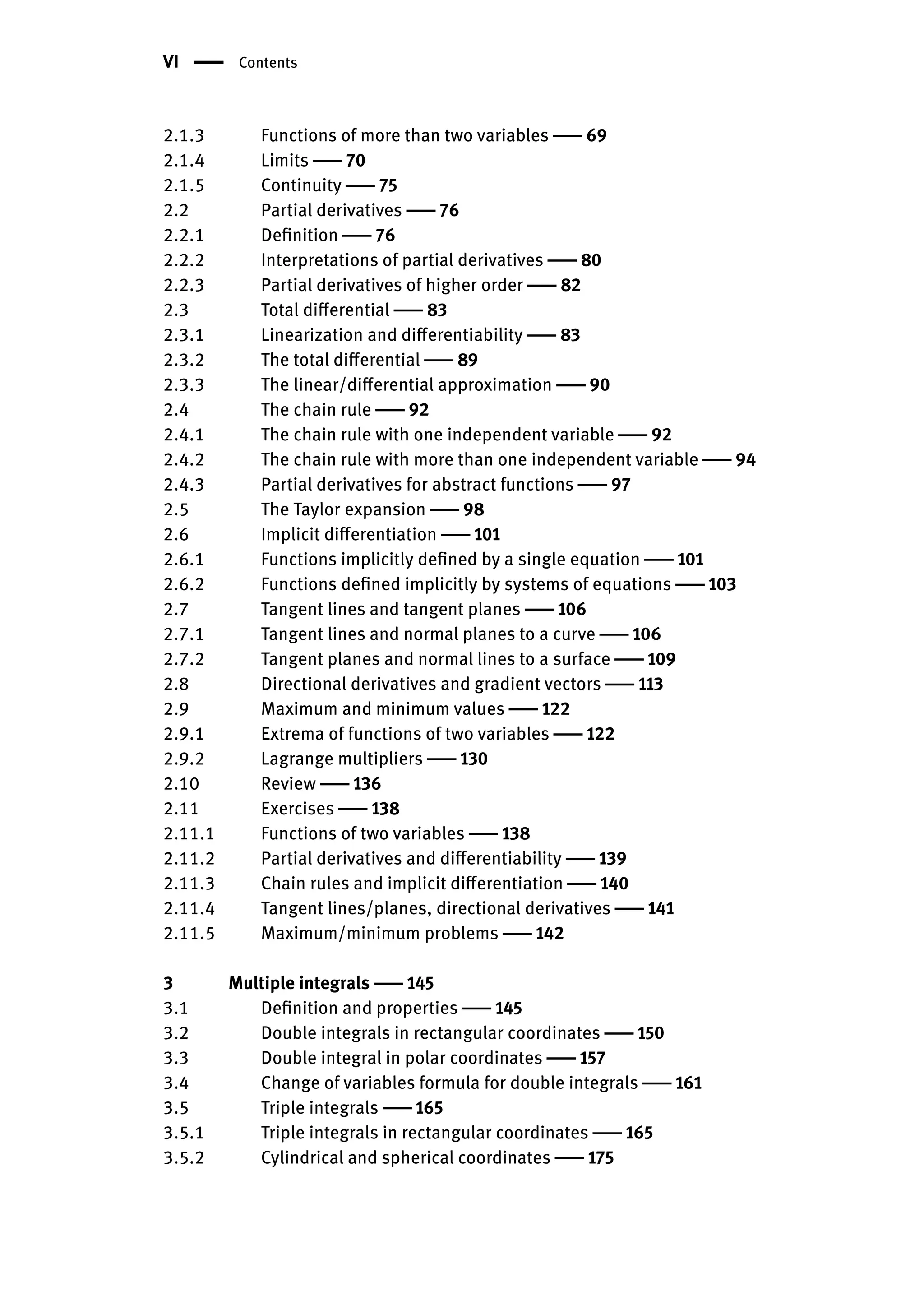 VI | Contents
2.1.3 Functions of more than two variables | 69
2.1.4 Limits | 70
2.1.5 Continuity | 75
2.2 Partial derivatives | 76
2.2.1 Definition | 76
2.2.2 Interpretations of partial derivatives | 80
2.2.3 Partial derivatives of higher order | 82
2.3 Total differential | 83
2.3.1 Linearization and differentiability | 83
2.3.2 The total differential | 89
2.3.3 The linear/differential approximation | 90
2.4 The chain rule | 92
2.4.1 The chain rule with one independent variable | 92
2.4.2 The chain rule with more than one independent variable | 94
2.4.3 Partial derivatives for abstract functions | 97
2.5 The Taylor expansion | 98
2.6 Implicit differentiation | 101
2.6.1 Functions implicitly defined by a single equation | 101
2.6.2 Functions defined implicitly by systems of equations | 103
2.7 Tangent lines and tangent planes | 106
2.7.1 Tangent lines and normal planes to a curve | 106
2.7.2 Tangent planes and normal lines to a surface | 109
2.8 Directional derivatives and gradient vectors | 113
2.9 Maximum and minimum values | 122
2.9.1 Extrema of functions of two variables | 122
2.9.2 Lagrange multipliers | 130
2.10 Review | 136
2.11 Exercises | 138
2.11.1 Functions of two variables | 138
2.11.2 Partial derivatives and differentiability | 139
2.11.3 Chain rules and implicit differentiation | 140
2.11.4 Tangent lines/planes, directional derivatives | 141
2.11.5 Maximum/minimum problems | 142
3 Multiple integrals | 145
3.1 Definition and properties | 145
3.2 Double integrals in rectangular coordinates | 150
3.3 Double integral in polar coordinates | 157
3.4 Change of variables formula for double integrals | 161
3.5 Triple integrals | 165
3.5.1 Triple integrals in rectangular coordinates | 165
3.5.2 Cylindrical and spherical coordinates | 175
 