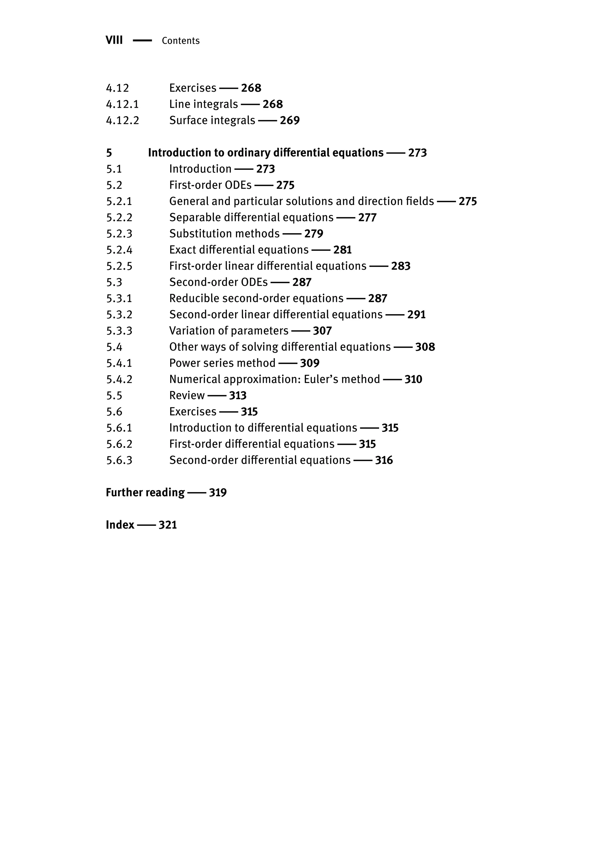 VIII | Contents
4.12 Exercises | 268
4.12.1 Line integrals | 268
4.12.2 Surface integrals | 269
5 Introduction to ordinary differential equations | 273
5.1 Introduction | 273
5.2 First-order ODEs | 275
5.2.1 General and particular solutions and direction fields | 275
5.2.2 Separable differential equations | 277
5.2.3 Substitution methods | 279
5.2.4 Exact differential equations | 281
5.2.5 First-order linear differential equations | 283
5.3 Second-order ODEs | 287
5.3.1 Reducible second-order equations | 287
5.3.2 Second-order linear differential equations | 291
5.3.3 Variation of parameters | 307
5.4 Other ways of solving differential equations | 308
5.4.1 Power series method | 309
5.4.2 Numerical approximation: Euler’s method | 310
5.5 Review | 313
5.6 Exercises | 315
5.6.1 Introduction to differential equations | 315
5.6.2 First-order differential equations | 315
5.6.3 Second-order differential equations | 316
Further reading | 319
Index | 321
 