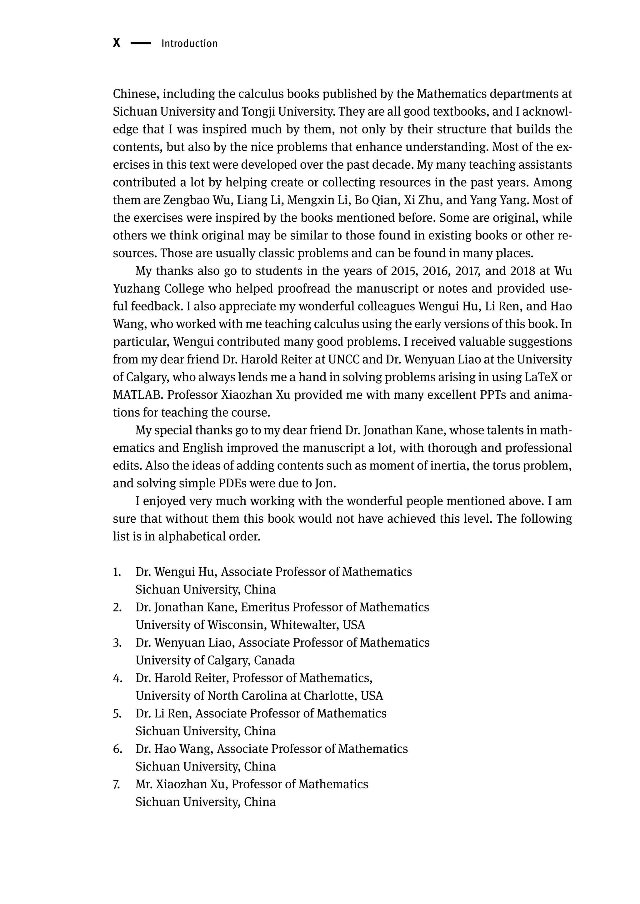 X | Introduction
Chinese, including the calculus books published by the Mathematics departments at
Sichuan University and Tongji University. They are all good textbooks, and I acknowl-
edge that I was inspired much by them, not only by their structure that builds the
contents, but also by the nice problems that enhance understanding. Most of the ex-
ercises in this text were developed over the past decade. My many teaching assistants
contributed a lot by helping create or collecting resources in the past years. Among
them are Zengbao Wu, Liang Li, Mengxin Li, Bo Qian, Xi Zhu, and Yang Yang. Most of
the exercises were inspired by the books mentioned before. Some are original, while
others we think original may be similar to those found in existing books or other re-
sources. Those are usually classic problems and can be found in many places.
My thanks also go to students in the years of 2015, 2016, 2017, and 2018 at Wu
Yuzhang College who helped proofread the manuscript or notes and provided use-
ful feedback. I also appreciate my wonderful colleagues Wengui Hu, Li Ren, and Hao
Wang, who worked with me teaching calculus using the early versions of this book. In
particular, Wengui contributed many good problems. I received valuable suggestions
from my dear friend Dr. Harold Reiter at UNCC and Dr. Wenyuan Liao at the University
of Calgary, who always lends me a hand in solving problems arising in using LaTeX or
MATLAB. Professor Xiaozhan Xu provided me with many excellent PPTs and anima-
tions for teaching the course.
My special thanks go to my dear friend Dr. Jonathan Kane, whose talents in math-
ematics and English improved the manuscript a lot, with thorough and professional
edits. Also the ideas of adding contents such as moment of inertia, the torus problem,
and solving simple PDEs were due to Jon.
I enjoyed very much working with the wonderful people mentioned above. I am
sure that without them this book would not have achieved this level. The following
list is in alphabetical order.
1. Dr. Wengui Hu, Associate Professor of Mathematics
Sichuan University, China
2. Dr. Jonathan Kane, Emeritus Professor of Mathematics
University of Wisconsin, Whitewalter, USA
3. Dr. Wenyuan Liao, Associate Professor of Mathematics
University of Calgary, Canada
4. Dr. Harold Reiter, Professor of Mathematics,
University of North Carolina at Charlotte, USA
5. Dr. Li Ren, Associate Professor of Mathematics
Sichuan University, China
6. Dr. Hao Wang, Associate Professor of Mathematics
Sichuan University, China
7. Mr. Xiaozhan Xu, Professor of Mathematics
Sichuan University, China
 