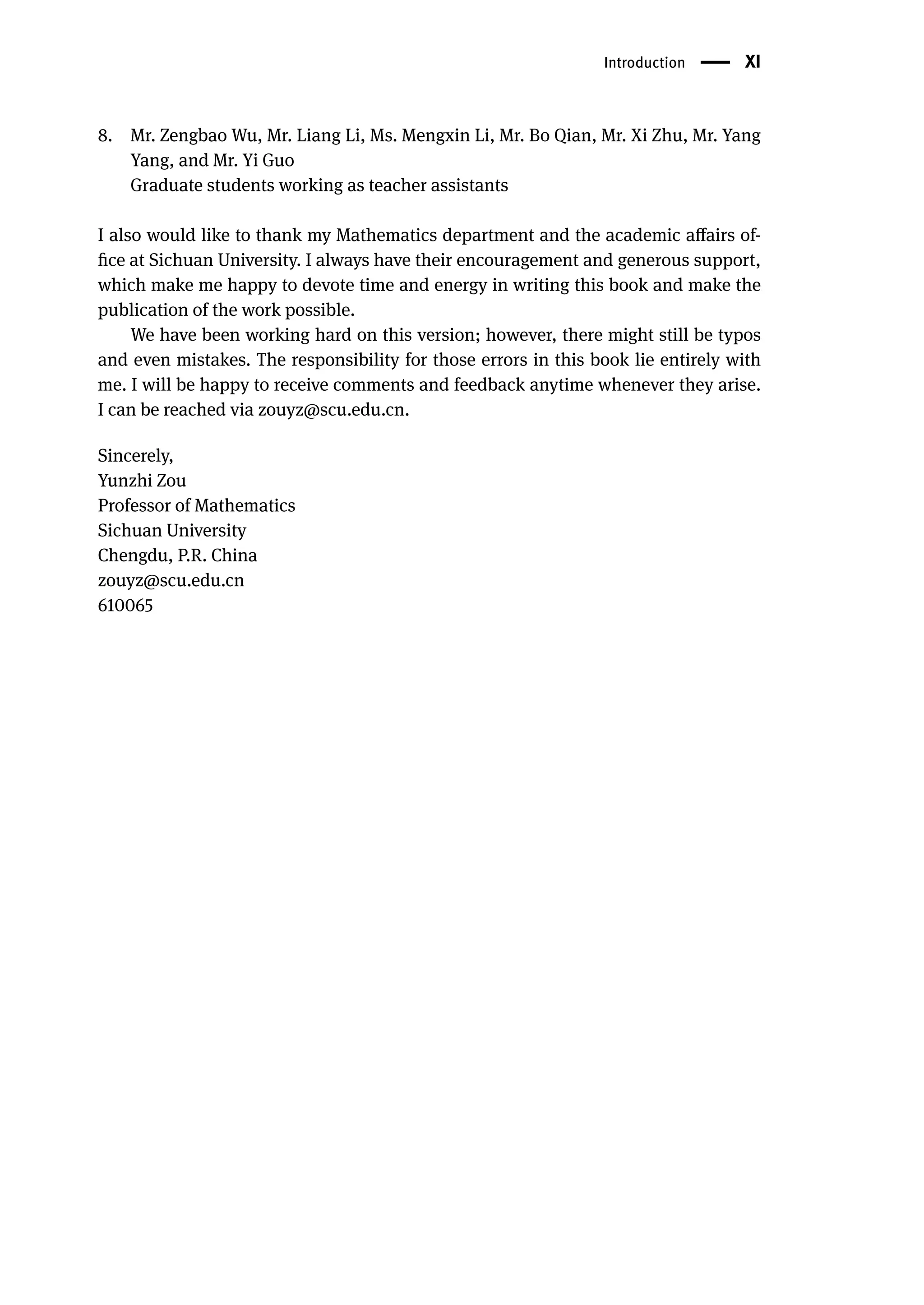 Introduction | XI
8. Mr. Zengbao Wu, Mr. Liang Li, Ms. Mengxin Li, Mr. Bo Qian, Mr. Xi Zhu, Mr. Yang
Yang, and Mr. Yi Guo
Graduate students working as teacher assistants
I also would like to thank my Mathematics department and the academic affairs of-
fice at Sichuan University. I always have their encouragement and generous support,
which make me happy to devote time and energy in writing this book and make the
publication of the work possible.
We have been working hard on this version; however, there might still be typos
and even mistakes. The responsibility for those errors in this book lie entirely with
me. I will be happy to receive comments and feedback anytime whenever they arise.
I can be reached via zouyz@scu.edu.cn.
Sincerely,
Yunzhi Zou
Professor of Mathematics
Sichuan University
Chengdu, P.R. China
zouyz@scu.edu.cn
610065
 