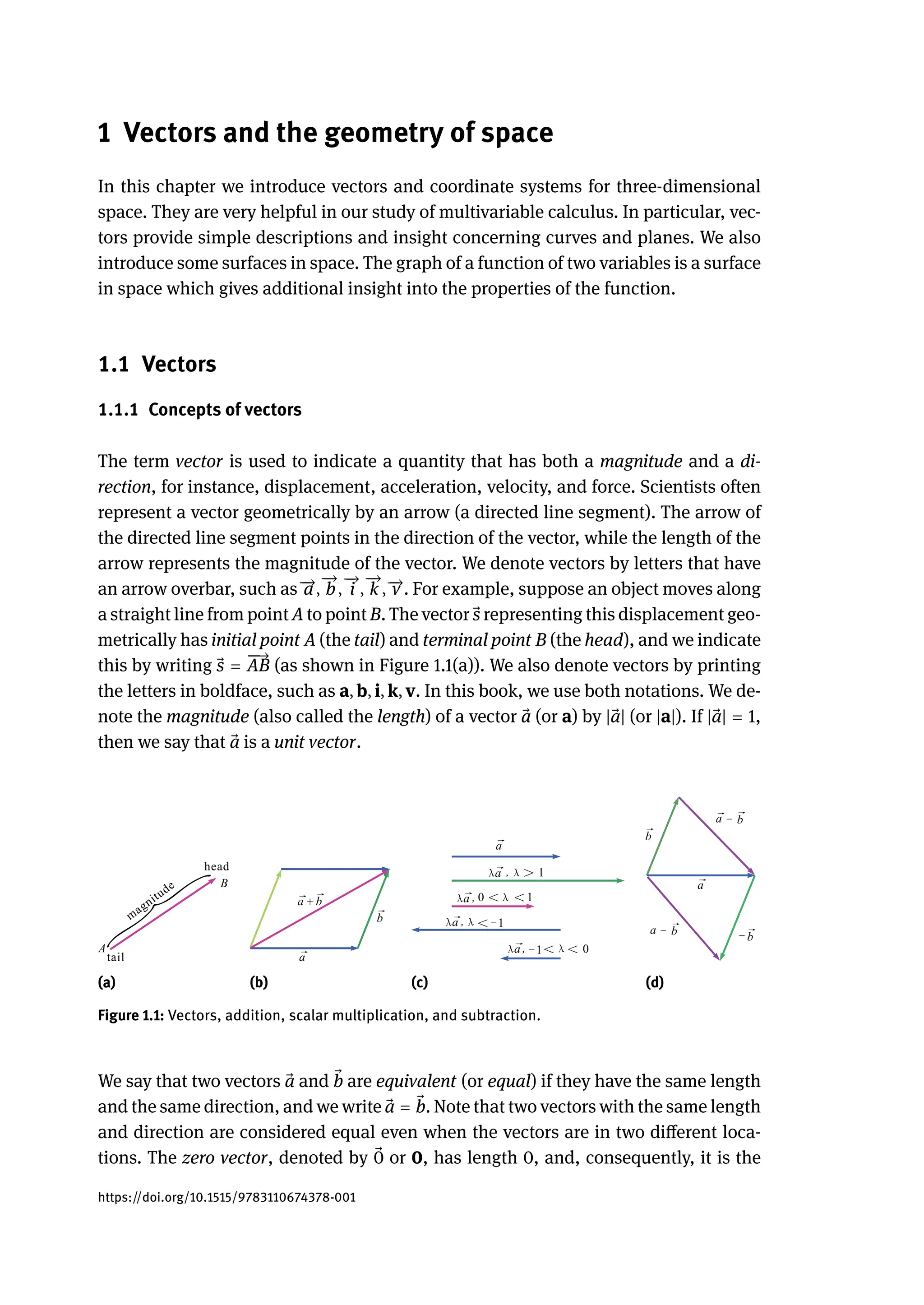1 Vectors and the geometry of space
In this chapter we introduce vectors and coordinate systems for three-dimensional
space. They are very helpful in our study of multivariable calculus. In particular, vec-
tors provide simple descriptions and insight concerning curves and planes. We also
introduce some surfaces in space. The graph of a function of two variables is a surface
in space which gives additional insight into the properties of the function.
1.1 Vectors
1.1.1 Concepts of vectors
The term vector is used to indicate a quantity that has both a magnitude and a di-
rection, for instance, displacement, acceleration, velocity, and force. Scientists often
represent a vector geometrically by an arrow (a directed line segment). The arrow of
the directed line segment points in the direction of the vector, while the length of the
arrow represents the magnitude of the vector. We denote vectors by letters that have
an arrow overbar, such as 󳨀
→
a,
󳨀
→
b,
󳨀
→
i ,
󳨀
→
k , 󳨀
→
v . For example, suppose an object moves along
a straight line from point A to point B. The vector ⃗
s representing this displacement geo-
metrically has initial point A (the tail) and terminal point B (the head), and we indicate
this by writing ⃗
s =
󳨀
󳨀
→
AB (as shown in Figure 1.1(a)). We also denote vectors by printing
the letters in boldface, such as a, b, i, k, v. In this book, we use both notations. We de-
note the magnitude (also called the length) of a vector ⃗
a (or a) by | ⃗
a| (or |a|). If | ⃗
a| = 1,
then we say that ⃗
a is a unit vector.
(a) (b) (c) (d)
Figure 1.1: Vectors, addition, scalar multiplication, and subtraction.
We say that two vectors ⃗
a and ⃗
b are equivalent (or equal) if they have the same length
and the same direction, and we write ⃗
a = ⃗
b. Note that two vectors with the same length
and direction are considered equal even when the vectors are in two different loca-
tions. The zero vector, denoted by ⃗
0 or 0, has length 0, and, consequently, it is the
https://doi.org/10.1515/9783110674378-001
 