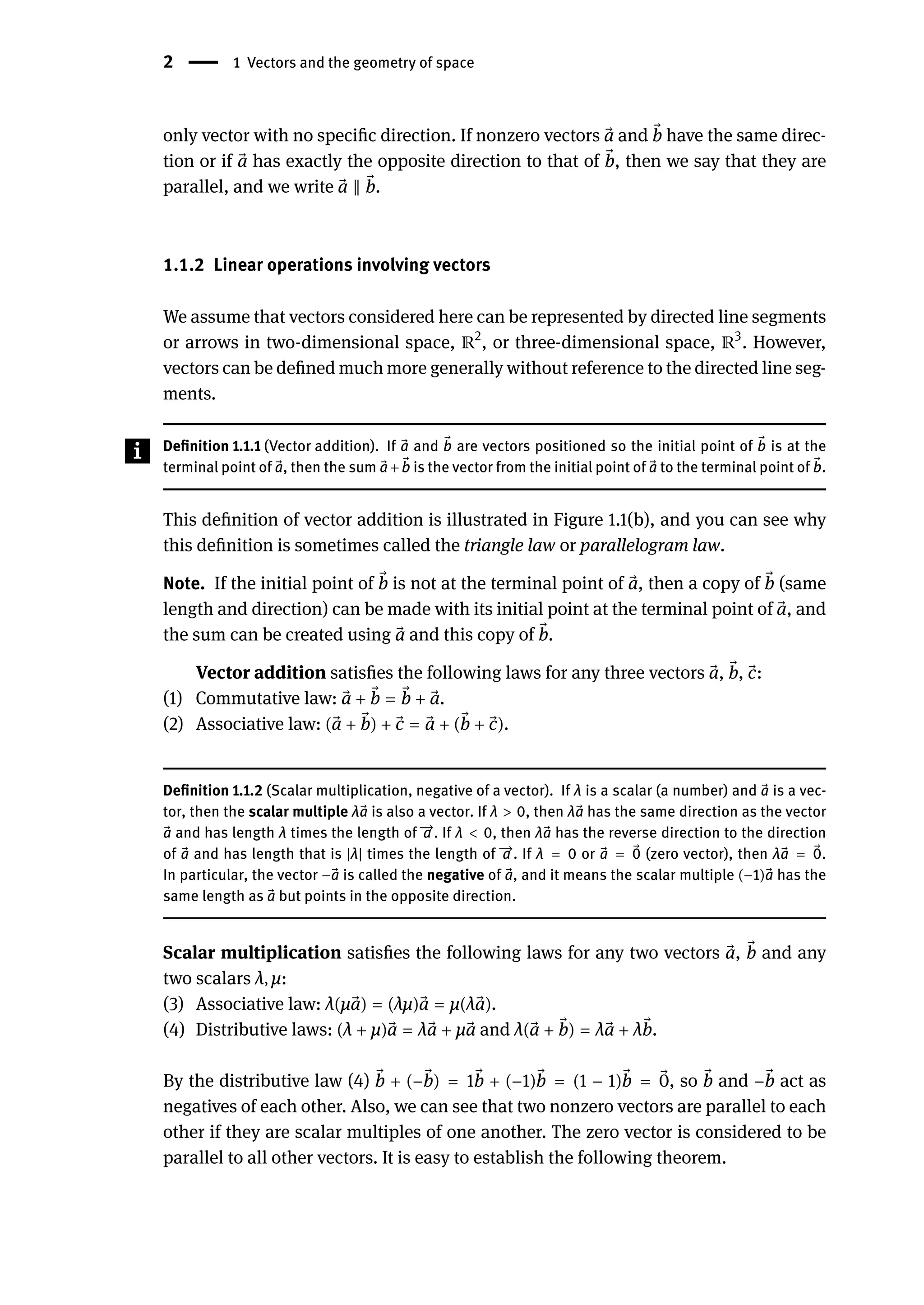 2 | 1 Vectors and the geometry of space
only vector with no specific direction. If nonzero vectors ⃗
a and ⃗
b have the same direc-
tion or if ⃗
a has exactly the opposite direction to that of ⃗
b, then we say that they are
parallel, and we write ⃗
a ‖ ⃗
b.
1.1.2 Linear operations involving vectors
We assume that vectors considered here can be represented by directed line segments
or arrows in two-dimensional space, ℝ2
, or three-dimensional space, ℝ3
. However,
vectors can be defined much more generally without reference to the directed line seg-
ments.
Definition 1.1.1 (Vector addition). If ⃗
a and ⃗
b are vectors positioned so the initial point of ⃗
b is at the
terminal point of ⃗
a, then the sum ⃗
a+ ⃗
b is the vector from the initial point of ⃗
a to the terminal point of ⃗
b.
This definition of vector addition is illustrated in Figure 1.1(b), and you can see why
this definition is sometimes called the triangle law or parallelogram law.
Note. If the initial point of ⃗
b is not at the terminal point of ⃗
a, then a copy of ⃗
b (same
length and direction) can be made with its initial point at the terminal point of ⃗
a, and
the sum can be created using ⃗
a and this copy of ⃗
b.
Vector addition satisfies the following laws for any three vectors ⃗
a, ⃗
b, ⃗
c:
(1) Commutative law: ⃗
a + ⃗
b = ⃗
b + ⃗
a.
(2) Associative law: ( ⃗
a + ⃗
b) + ⃗
c = ⃗
a + ( ⃗
b + ⃗
c).
Definition 1.1.2 (Scalar multiplication, negative of a vector). If λ is a scalar (a number) and ⃗
a is a vec-
tor, then the scalar multiple λ ⃗
a is also a vector. If λ > 0, then λ ⃗
a has the same direction as the vector
⃗
a and has length λ times the length of 󳨀
→
a . If λ < 0, then λ ⃗
a has the reverse direction to the direction
of ⃗
a and has length that is |λ| times the length of 󳨀
→
a . If λ = 0 or ⃗
a = ⃗
0 (zero vector), then λ ⃗
a = ⃗
0.
In particular, the vector − ⃗
a is called the negative of ⃗
a, and it means the scalar multiple (−1) ⃗
a has the
same length as ⃗
a but points in the opposite direction.
Scalar multiplication satisfies the following laws for any two vectors ⃗
a, ⃗
b and any
two scalars λ, μ:
(3) Associative law: λ(μ ⃗
a) = (λμ) ⃗
a = μ(λ ⃗
a).
(4) Distributive laws: (λ + μ) ⃗
a = λ ⃗
a + μ ⃗
a and λ( ⃗
a + ⃗
b) = λ ⃗
a + λ ⃗
b.
By the distributive law (4) ⃗
b + (− ⃗
b) = 1 ⃗
b + (−1) ⃗
b = (1 − 1) ⃗
b = ⃗
0, so ⃗
b and − ⃗
b act as
negatives of each other. Also, we can see that two nonzero vectors are parallel to each
other if they are scalar multiples of one another. The zero vector is considered to be
parallel to all other vectors. It is easy to establish the following theorem.
 