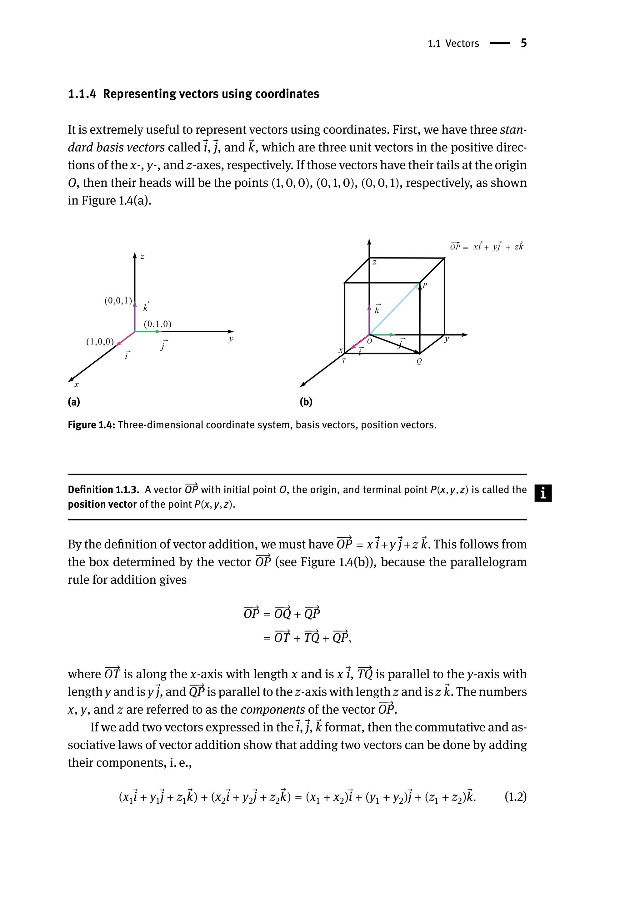 1.1 Vectors | 5
1.1.4 Representing vectors using coordinates
It is extremely useful to represent vectors using coordinates. First, we have three stan-
dard basis vectors called ⃗
i, ⃗
j, and ⃗
k, which are three unit vectors in the positive direc-
tions of the x-, y-, and z-axes, respectively. If those vectors have their tails at the origin
O, then their heads will be the points (1, 0, 0), (0, 1, 0), (0, 0, 1), respectively, as shown
in Figure 1.4(a).
(a) (b)
Figure 1.4: Three-dimensional coordinate system, basis vectors, position vectors.
Definition 1.1.3. A vector
󳨀
→
OP with initial point O, the origin, and terminal point P(x, y, z) is called the
position vector of the point P(x, y, z).
By the definition of vector addition, we must have
󳨀
󳨀
→
OP = x ⃗
i+y ⃗
j+z ⃗
k. This follows from
the box determined by the vector
󳨀
󳨀
→
OP (see Figure 1.4(b)), because the parallelogram
rule for addition gives
󳨀
󳨀
→
OP =
󳨀
󳨀
→
OQ +
󳨀
󳨀
→
QP
=
󳨀
󳨀
→
OT +
󳨀
󳨀
→
TQ +
󳨀
󳨀
→
QP,
where
󳨀
󳨀
→
OT is along the x-axis with length x and is x ⃗
i,
󳨀
󳨀
→
TQ is parallel to the y-axis with
length y and is y ⃗
j, and
󳨀
󳨀
→
QP is parallel to the z-axis with length z and is z ⃗
k. The numbers
x, y, and z are referred to as the components of the vector
󳨀
󳨀
→
OP.
If we add two vectors expressed in the ⃗
i, ⃗
j, ⃗
k format, then the commutative and as-
sociative laws of vector addition show that adding two vectors can be done by adding
their components, i. e.,
(x1
⃗
i + y1
⃗
j + z1
⃗
k) + (x2
⃗
i + y2
⃗
j + z2
⃗
k) = (x1 + x2) ⃗
i + (y1 + y2) ⃗
j + (z1 + z2) ⃗
k. (1.2)
 
