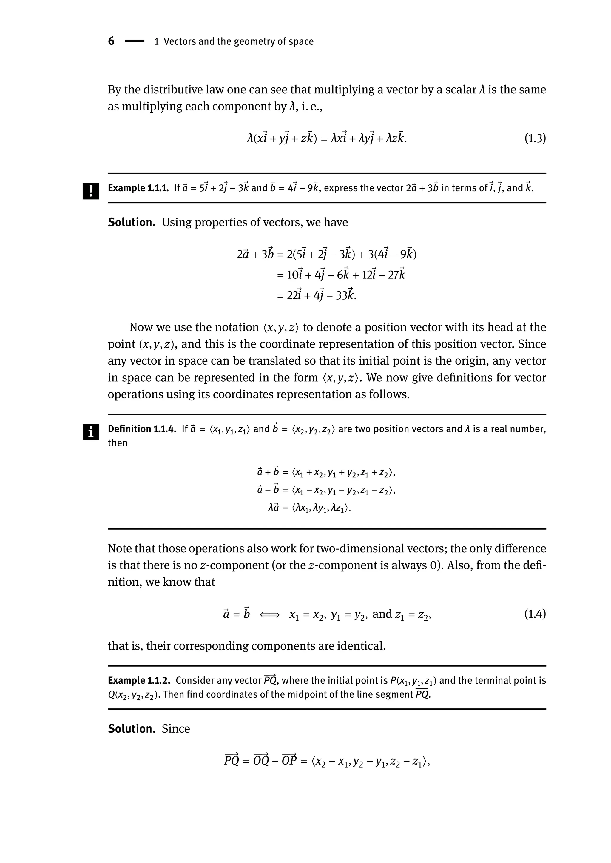 6 | 1 Vectors and the geometry of space
By the distributive law one can see that multiplying a vector by a scalar λ is the same
as multiplying each component by λ, i. e.,
λ(x ⃗
i + y ⃗
j + z ⃗
k) = λx ⃗
i + λy ⃗
j + λz ⃗
k. (1.3)
Example 1.1.1. If ⃗
a = 5 ⃗
i + 2 ⃗
j − 3 ⃗
k and ⃗
b = 4 ⃗
i − 9 ⃗
k, express the vector 2 ⃗
a + 3 ⃗
b in terms of ⃗
i, ⃗
j, and ⃗
k.
Solution. Using properties of vectors, we have
2 ⃗
a + 3 ⃗
b = 2(5 ⃗
i + 2 ⃗
j − 3 ⃗
k) + 3(4 ⃗
i − 9 ⃗
k)
= 10 ⃗
i + 4 ⃗
j − 6 ⃗
k + 12 ⃗
i − 27 ⃗
k
= 22 ⃗
i + 4 ⃗
j − 33 ⃗
k.
Now we use the notation ⟨x, y, z⟩ to denote a position vector with its head at the
point (x, y, z), and this is the coordinate representation of this position vector. Since
any vector in space can be translated so that its initial point is the origin, any vector
in space can be represented in the form ⟨x, y, z⟩. We now give definitions for vector
operations using its coordinates representation as follows.
Definition 1.1.4. If ⃗
a = ⟨x1, y1, z1⟩ and ⃗
b = ⟨x2, y2, z2⟩ are two position vectors and λ is a real number,
then
⃗
a + ⃗
b = ⟨x1 + x2, y1 + y2, z1 + z2⟩,
⃗
a − ⃗
b = ⟨x1 − x2, y1 − y2, z1 − z2⟩,
λ ⃗
a = ⟨λx1, λy1, λz1⟩.
Note that those operations also work for two-dimensional vectors; the only difference
is that there is no z-component (or the z-component is always 0). Also, from the defi-
nition, we know that
⃗
a = ⃗
b ⇐⇒ x1 = x2, y1 = y2, and z1 = z2, (1.4)
that is, their corresponding components are identical.
Example 1.1.2. Consider any vector
󳨀
→
PQ, where the initial point is P(x1, y1, z1) and the terminal point is
Q(x2, y2, z2). Then find coordinates of the midpoint of the line segment PQ.
Solution. Since
󳨀
󳨀
→
PQ =
󳨀
󳨀
→
OQ −
󳨀
󳨀
→
OP = ⟨x2 − x1, y2 − y1, z2 − z1⟩,
 