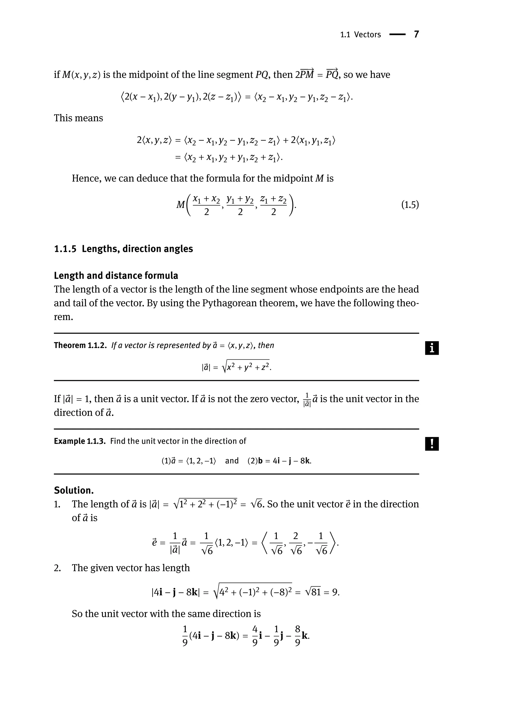 1.1 Vectors | 7
if M(x, y, z) is the midpoint of the line segment PQ, then 2
󳨀
󳨀
→
PM =
󳨀
󳨀
→
PQ, so we have
⟨2(x − x1), 2(y − y1), 2(z − z1)⟩ = ⟨x2 − x1, y2 − y1, z2 − z1⟩.
This means
2⟨x, y, z⟩ = ⟨x2 − x1, y2 − y1, z2 − z1⟩ + 2⟨x1, y1, z1⟩
= ⟨x2 + x1, y2 + y1, z2 + z1⟩.
Hence, we can deduce that the formula for the midpoint M is
M(
x1 + x2
2
,
y1 + y2
2
,
z1 + z2
2
). (1.5)
1.1.5 Lengths, direction angles
Length and distance formula
The length of a vector is the length of the line segment whose endpoints are the head
and tail of the vector. By using the Pythagorean theorem, we have the following theo-
rem.
Theorem 1.1.2. If a vector is represented by ⃗
a = ⟨x, y, z⟩, then
| ⃗
a| = √x2 + y2 + z2.
If | ⃗
a| = 1, then ⃗
a is a unit vector. If ⃗
a is not the zero vector, 1
| ⃗
a|
⃗
a is the unit vector in the
direction of ⃗
a.
Example 1.1.3. Find the unit vector in the direction of
(1) ⃗
a = ⟨1, 2, −1⟩ and (2)b = 4i − j − 8k.
Solution.
1. The length of ⃗
a is | ⃗
a| = √12 + 22 + (−1)2 = √6. So the unit vector ⃗
e in the direction
of ⃗
a is
⃗
e =
1
| ⃗
a|
⃗
a =
1
√6
⟨1, 2, −1⟩ = ⟨
1
√6
,
2
√6
, −
1
√6
⟩.
2. The given vector has length
|4i − j − 8k| = √42 + (−1)2 + (−8)2 = √81 = 9.
So the unit vector with the same direction is
1
9
(4i − j − 8k) =
4
9
i −
1
9
j −
8
9
k.
 
