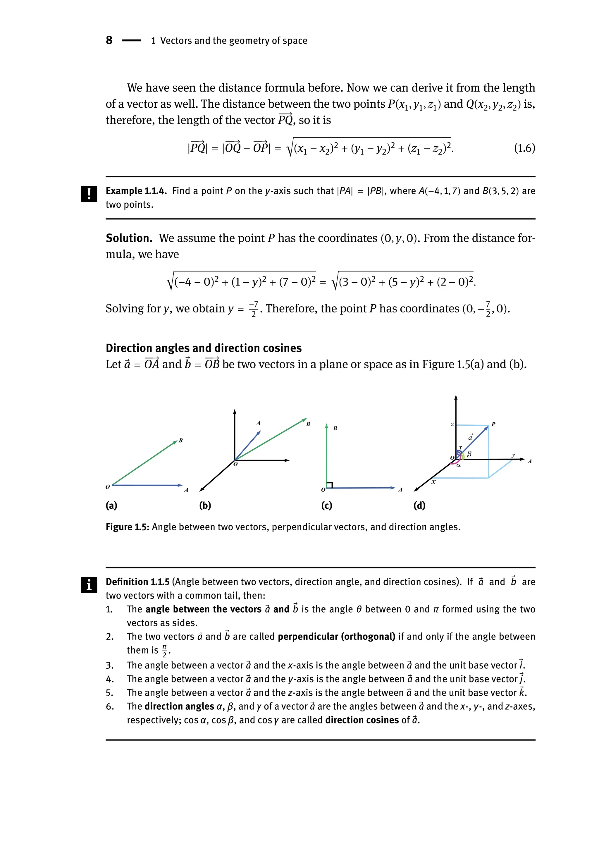 8 | 1 Vectors and the geometry of space
We have seen the distance formula before. Now we can derive it from the length
of a vector as well. The distance between the two points P(x1, y1, z1) and Q(x2, y2, z2) is,
therefore, the length of the vector
󳨀
󳨀
→
PQ, so it is
|
󳨀
󳨀
→
PQ| = |
󳨀
󳨀
→
OQ −
󳨀
󳨀
→
OP| = √(x1 − x2)2 + (y1 − y2)2 + (z1 − z2)2. (1.6)
Example 1.1.4. Find a point P on the y-axis such that |PA| = |PB|, where A(−4, 1, 7) and B(3, 5, 2) are
two points.
Solution. We assume the point P has the coordinates (0, y, 0). From the distance for-
mula, we have
√(−4 − 0)2 + (1 − y)2 + (7 − 0)2 = √(3 − 0)2 + (5 − y)2 + (2 − 0)2.
Solving for y, we obtain y = −7
2
. Therefore, the point P has coordinates (0, −7
2
, 0).
Direction angles and direction cosines
Let ⃗
a =
󳨀
󳨀
→
OA and ⃗
b =
󳨀
󳨀
→
OB be two vectors in a plane or space as in Figure 1.5(a) and (b).
(a) (b) (c) (d)
Figure 1.5: Angle between two vectors, perpendicular vectors, and direction angles.
Definition 1.1.5 (Angle between two vectors, direction angle, and direction cosines). If ⃗
a and ⃗
b are
two vectors with a common tail, then:
1. The angle between the vectors ⃗
a and ⃗
b is the angle θ between 0 and π formed using the two
vectors as sides.
2. The two vectors ⃗
a and ⃗
b are called perpendicular (orthogonal) if and only if the angle between
them is π
2
.
3. The angle between a vector ⃗
a and the x-axis is the angle between ⃗
a and the unit base vector ⃗
i.
4. The angle between a vector ⃗
a and the y-axis is the angle between ⃗
a and the unit base vector ⃗
j.
5. The angle between a vector ⃗
a and the z-axis is the angle between ⃗
a and the unit base vector ⃗
k.
6. The direction angles α, β, and γ of a vector ⃗
a are the angles between ⃗
a and the x-, y-, and z-axes,
respectively; cos α, cos β, and cos γ are called direction cosines of ⃗
a.
 