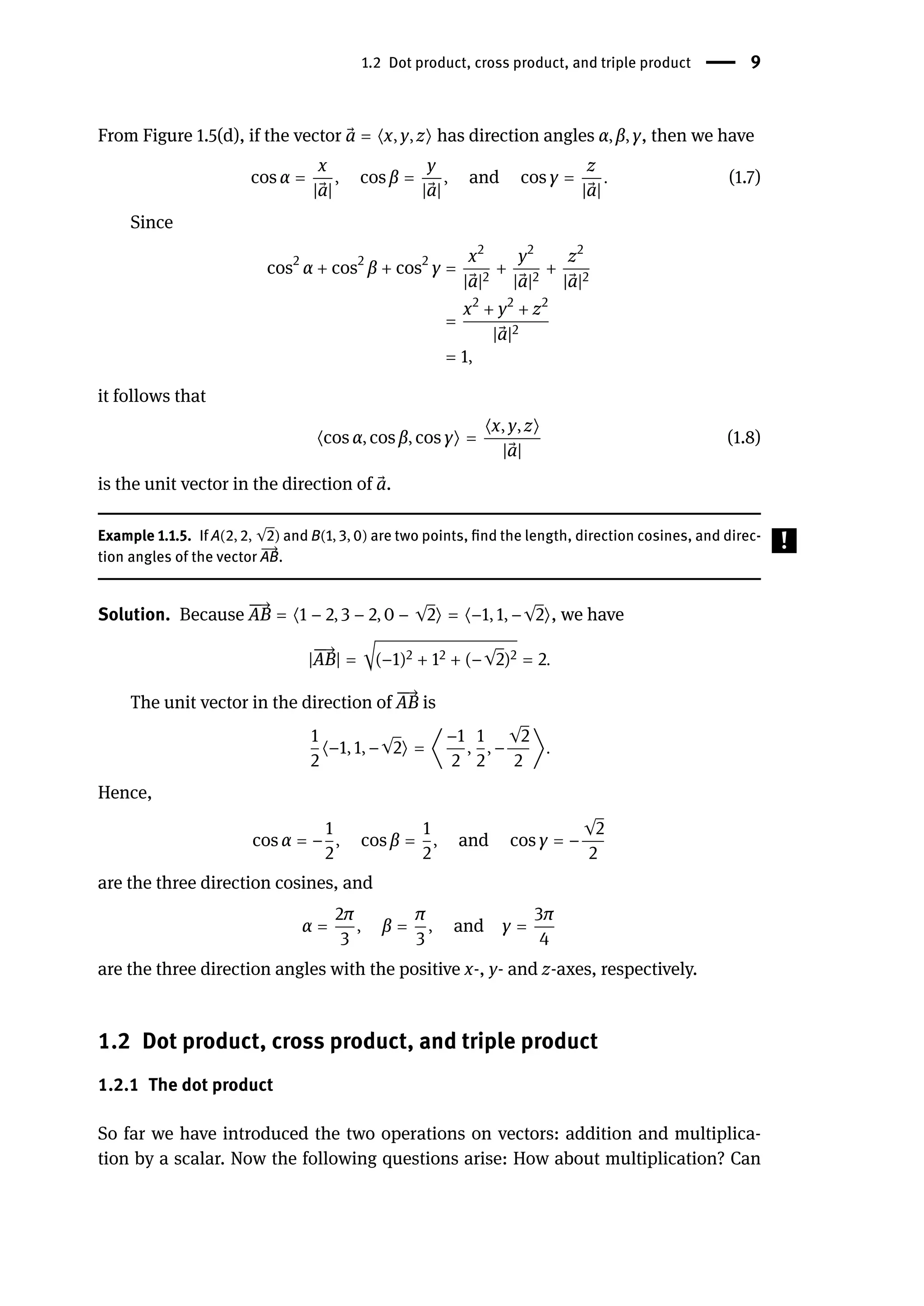 1.2 Dot product, cross product, and triple product | 9
From Figure 1.5(d), if the vector ⃗
a = ⟨x, y, z⟩ has direction angles α, β, γ, then we have
cos α =
x
| ⃗
a|
, cos β =
y
| ⃗
a|
, and cos γ =
z
| ⃗
a|
. (1.7)
Since
cos2
α + cos2
β + cos2
γ =
x2
| ⃗
a|2
+
y2
| ⃗
a|2
+
z2
| ⃗
a|2
=
x2
+ y2
+ z2
| ⃗
a|2
= 1,
it follows that
⟨cos α, cos β, cos γ⟩ =
⟨x, y, z⟩
| ⃗
a|
(1.8)
is the unit vector in the direction of ⃗
a.
Example 1.1.5. If A(2, 2, √2) and B(1, 3, 0) are two points, find the length, direction cosines, and direc-
tion angles of the vector
󳨀
→
AB.
Solution. Because
󳨀
󳨀
→
AB = ⟨1 − 2, 3 − 2, 0 − √2⟩ = ⟨−1, 1, −√2⟩, we have
|
󳨀
󳨀
→
AB| = √(−1)2 + 12 + (−√2)2 = 2.
The unit vector in the direction of
󳨀
󳨀
→
AB is
1
2
⟨−1, 1, −√2⟩ = ⟨
−1
2
,
1
2
, −
√2
2
⟩.
Hence,
cos α = −
1
2
, cos β =
1
2
, and cos γ = −
√2
2
are the three direction cosines, and
α =
2π
3
, β =
π
3
, and γ =
3π
4
are the three direction angles with the positive x-, y- and z-axes, respectively.
1.2 Dot product, cross product, and triple product
1.2.1 The dot product
So far we have introduced the two operations on vectors: addition and multiplica-
tion by a scalar. Now the following questions arise: How about multiplication? Can
 