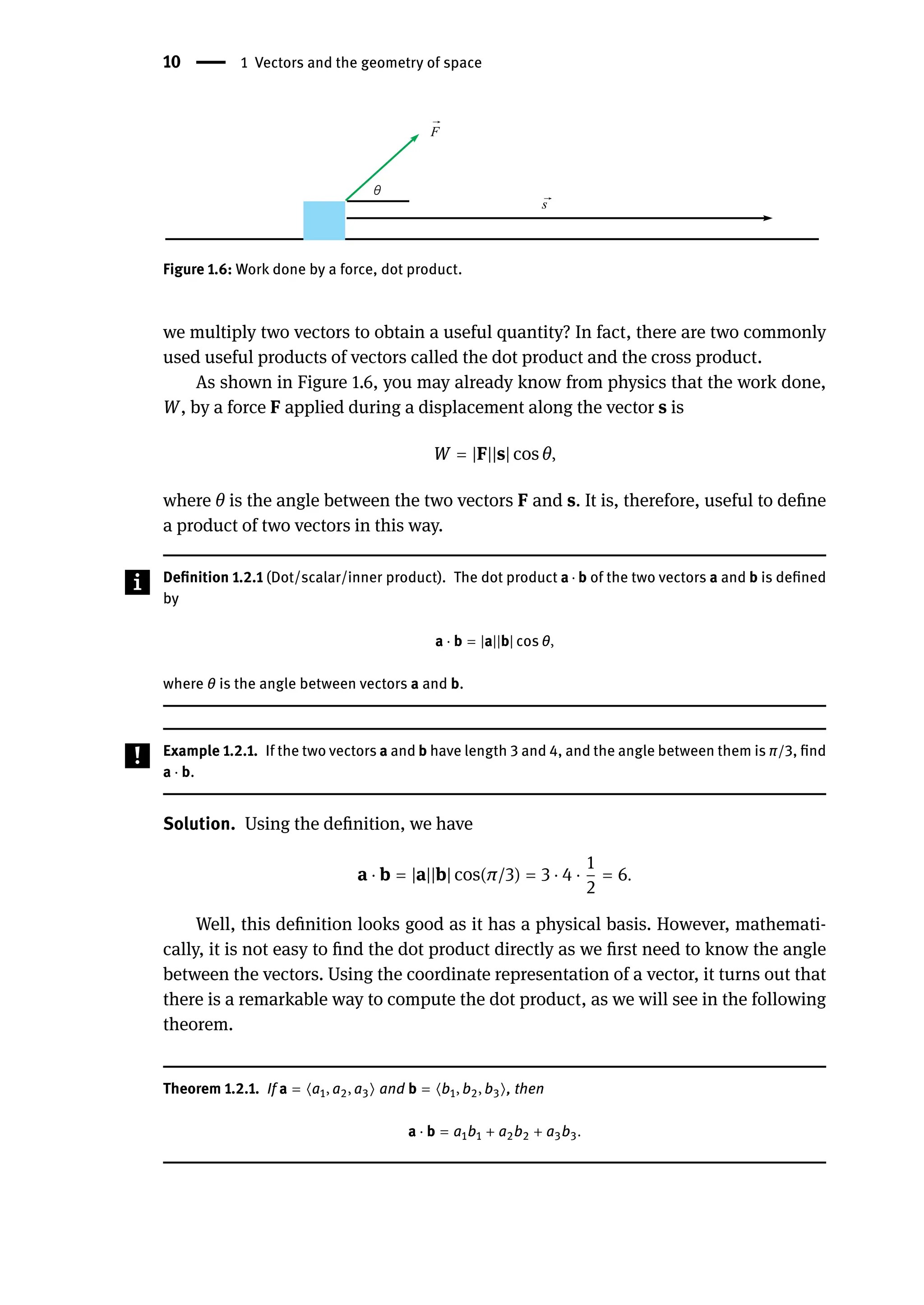 10 | 1 Vectors and the geometry of space
Figure 1.6: Work done by a force, dot product.
we multiply two vectors to obtain a useful quantity? In fact, there are two commonly
used useful products of vectors called the dot product and the cross product.
As shown in Figure 1.6, you may already know from physics that the work done,
W, by a force F applied during a displacement along the vector s is
W = |F||s| cos θ,
where θ is the angle between the two vectors F and s. It is, therefore, useful to define
a product of two vectors in this way.
Definition 1.2.1 (Dot/scalar/inner product). The dot product a ⋅ b of the two vectors a and b is defined
by
a ⋅ b = |a||b| cos θ,
where θ is the angle between vectors a and b.
Example 1.2.1. If the two vectors a and b have length 3 and 4, and the angle between them is π/3, find
a ⋅ b.
Solution. Using the definition, we have
a ⋅ b = |a||b| cos(π/3) = 3 ⋅ 4 ⋅
1
2
= 6.
Well, this definition looks good as it has a physical basis. However, mathemati-
cally, it is not easy to find the dot product directly as we first need to know the angle
between the vectors. Using the coordinate representation of a vector, it turns out that
there is a remarkable way to compute the dot product, as we will see in the following
theorem.
Theorem 1.2.1. If a = ⟨a1, a2, a3⟩ and b = ⟨b1, b2, b3⟩, then
a ⋅ b = a1b1 + a2b2 + a3b3.
 