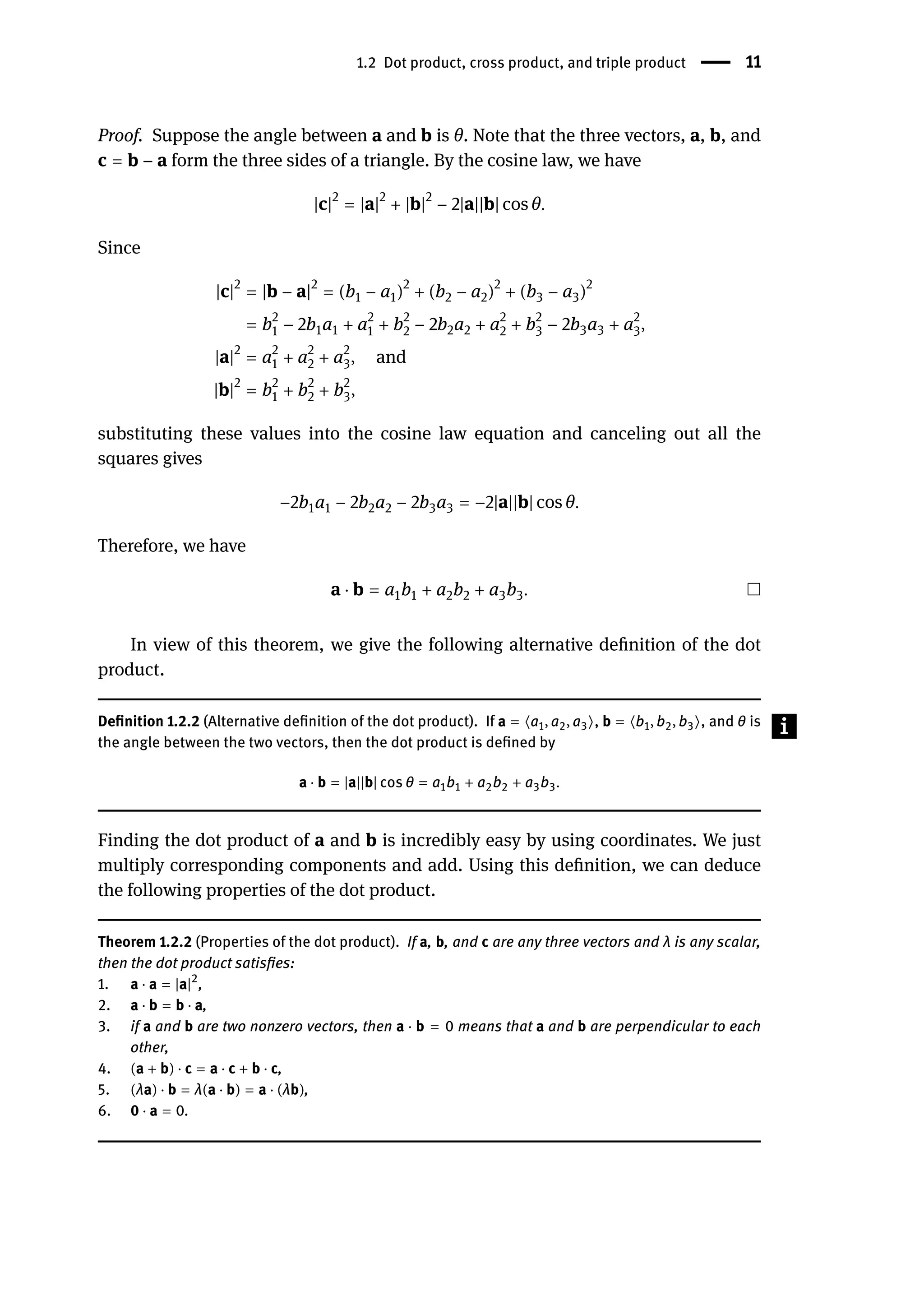 1.2 Dot product, cross product, and triple product | 11
Proof. Suppose the angle between a and b is θ. Note that the three vectors, a, b, and
c = b − a form the three sides of a triangle. By the cosine law, we have
|c|2
= |a|2
+ |b|2
− 2|a||b| cos θ.
Since
|c|2
= |b − a|2
= (b1 − a1)2
+ (b2 − a2)2
+ (b3 − a3)2
= b2
1 − 2b1a1 + a2
1 + b2
2 − 2b2a2 + a2
2 + b2
3 − 2b3a3 + a2
3,
|a|2
= a2
1 + a2
2 + a2
3, and
|b|2
= b2
1 + b2
2 + b2
3,
substituting these values into the cosine law equation and canceling out all the
squares gives
−2b1a1 − 2b2a2 − 2b3a3 = −2|a||b| cos θ.
Therefore, we have
a ⋅ b = a1b1 + a2b2 + a3b3.
In view of this theorem, we give the following alternative definition of the dot
product.
Definition 1.2.2 (Alternative definition of the dot product). If a = ⟨a1, a2, a3⟩, b = ⟨b1, b2, b3⟩, and θ is
the angle between the two vectors, then the dot product is defined by
a ⋅ b = |a||b| cos θ = a1b1 + a2b2 + a3b3.
Finding the dot product of a and b is incredibly easy by using coordinates. We just
multiply corresponding components and add. Using this definition, we can deduce
the following properties of the dot product.
Theorem 1.2.2 (Properties of the dot product). If a, b, and c are any three vectors and λ is any scalar,
then the dot product satisfies:
1. a ⋅ a = |a|2
,
2. a ⋅ b = b ⋅ a,
3. if a and b are two nonzero vectors, then a ⋅ b = 0 means that a and b are perpendicular to each
other,
4. (a + b) ⋅ c = a ⋅ c + b ⋅ c,
5. (λa) ⋅ b = λ(a ⋅ b) = a ⋅ (λb),
6. 0 ⋅ a = 0.
 