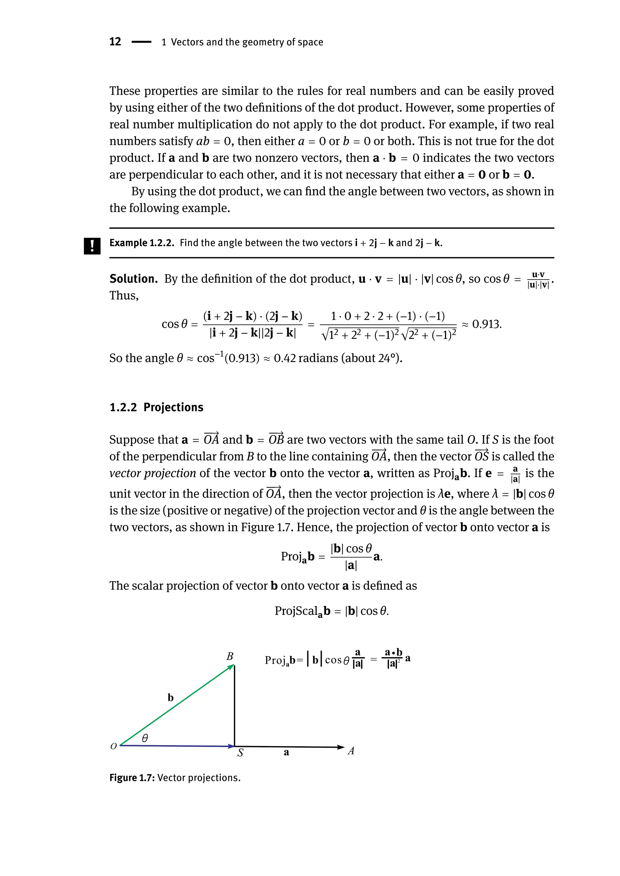 12 | 1 Vectors and the geometry of space
These properties are similar to the rules for real numbers and can be easily proved
by using either of the two definitions of the dot product. However, some properties of
real number multiplication do not apply to the dot product. For example, if two real
numbers satisfy ab = 0, then either a = 0 or b = 0 or both. This is not true for the dot
product. If a and b are two nonzero vectors, then a ⋅ b = 0 indicates the two vectors
are perpendicular to each other, and it is not necessary that either a = 0 or b = 0.
By using the dot product, we can find the angle between two vectors, as shown in
the following example.
Example 1.2.2. Find the angle between the two vectors i + 2j − k and 2j − k.
Solution. By the definition of the dot product, u ⋅ v = |u| ⋅ |v| cos θ, so cos θ = u⋅v
|u|⋅|v|
.
Thus,
cos θ =
(i + 2j − k) ⋅ (2j − k)
|i + 2j − k||2j − k|
=
1 ⋅ 0 + 2 ⋅ 2 + (−1) ⋅ (−1)
√12 + 22 + (−1)2√22 + (−1)2
≈ 0.913.
So the angle θ ≈ cos−1
(0.913) ≈ 0.42 radians (about 24°).
1.2.2 Projections
Suppose that a =
󳨀
󳨀
→
OA and b =
󳨀
󳨀
→
OB are two vectors with the same tail O. If S is the foot
of the perpendicular from B to the line containing
󳨀
󳨀
→
OA, then the vector
󳨀
→
OS is called the
vector projection of the vector b onto the vector a, written as Projab. If e = a
|a|
is the
unit vector in the direction of
󳨀
󳨀
→
OA, then the vector projection is λe, where λ = |b| cos θ
is the size (positive or negative) of the projection vector and θ is the angle between the
two vectors, as shown in Figure 1.7. Hence, the projection of vector b onto vector a is
Projab =
|b| cos θ
|a|
a.
The scalar projection of vector b onto vector a is defined as
ProjScalab = |b| cos θ.
Figure 1.7: Vector projections.
 