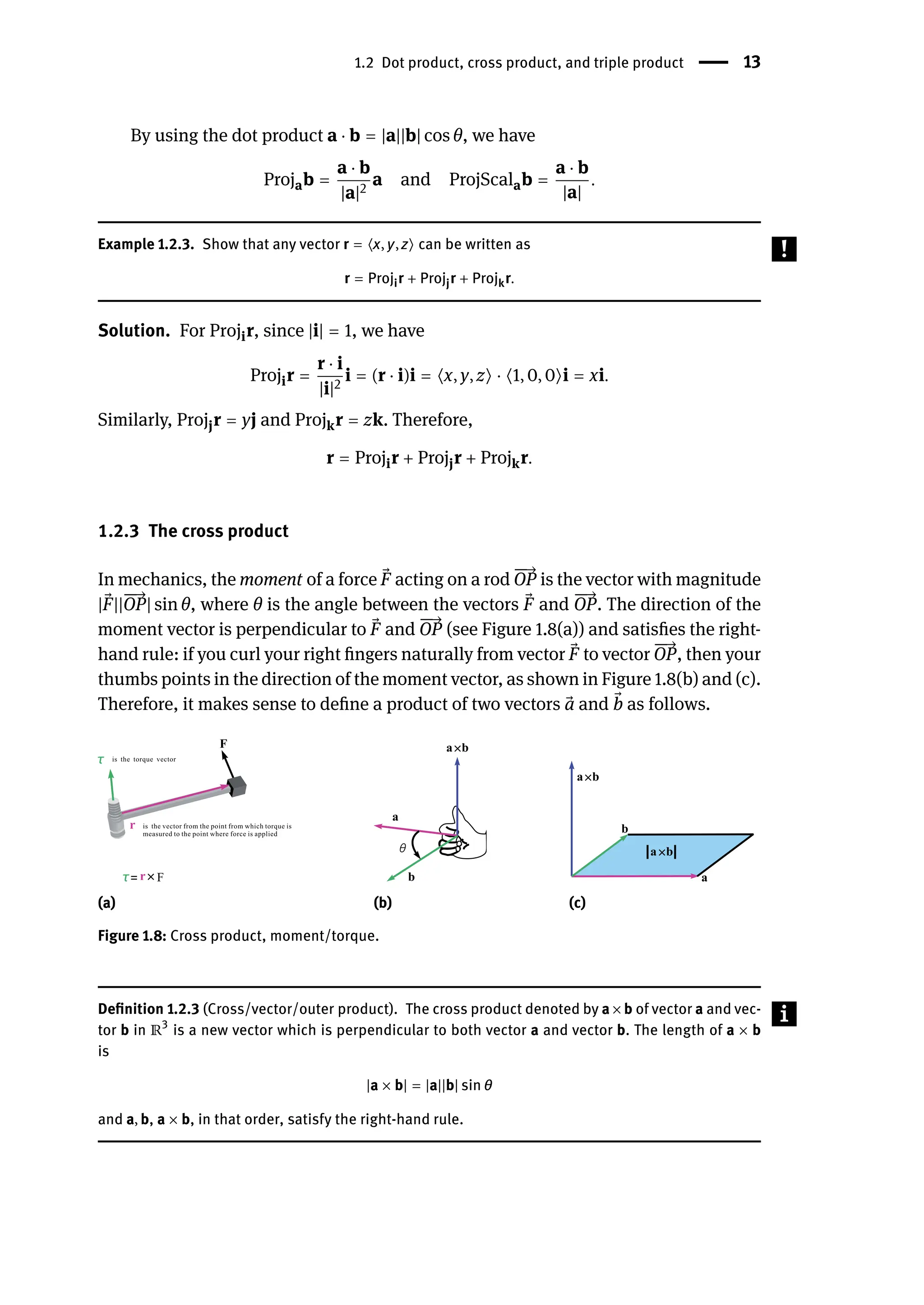 1.2 Dot product, cross product, and triple product | 13
By using the dot product a ⋅ b = |a||b| cos θ, we have
Projab =
a ⋅ b
|a|2
a and ProjScalab =
a ⋅ b
|a|
.
Example 1.2.3. Show that any vector r = ⟨x, y, z⟩ can be written as
r = Projir + Projjr + Projkr.
Solution. For Projir, since |i| = 1, we have
Projir =
r ⋅ i
|i|2
i = (r ⋅ i)i = ⟨x, y, z⟩ ⋅ ⟨1, 0, 0⟩i = xi.
Similarly, Projjr = yj and Projkr = zk. Therefore,
r = Projir + Projjr + Projkr.
1.2.3 The cross product
In mechanics, the moment of a force ⃗
F acting on a rod
󳨀
󳨀
→
OP is the vector with magnitude
| ⃗
F||
󳨀
󳨀
→
OP| sin θ, where θ is the angle between the vectors ⃗
F and
󳨀
󳨀
→
OP. The direction of the
moment vector is perpendicular to ⃗
F and
󳨀
󳨀
→
OP (see Figure 1.8(a)) and satisfies the right-
hand rule: if you curl your right fingers naturally from vector ⃗
F to vector
󳨀
󳨀
→
OP, then your
thumbs points in the direction of the moment vector, as shown in Figure 1.8(b) and (c).
Therefore, it makes sense to define a product of two vectors ⃗
a and ⃗
b as follows.
(a) (b) (c)
Figure 1.8: Cross product, moment/torque.
Definition 1.2.3 (Cross/vector/outer product). The cross product denoted by a × b of vector a and vec-
tor b in ℝ3
is a new vector which is perpendicular to both vector a and vector b. The length of a × b
is
|a × b| = |a||b| sin θ
and a, b, a × b, in that order, satisfy the right-hand rule.
 