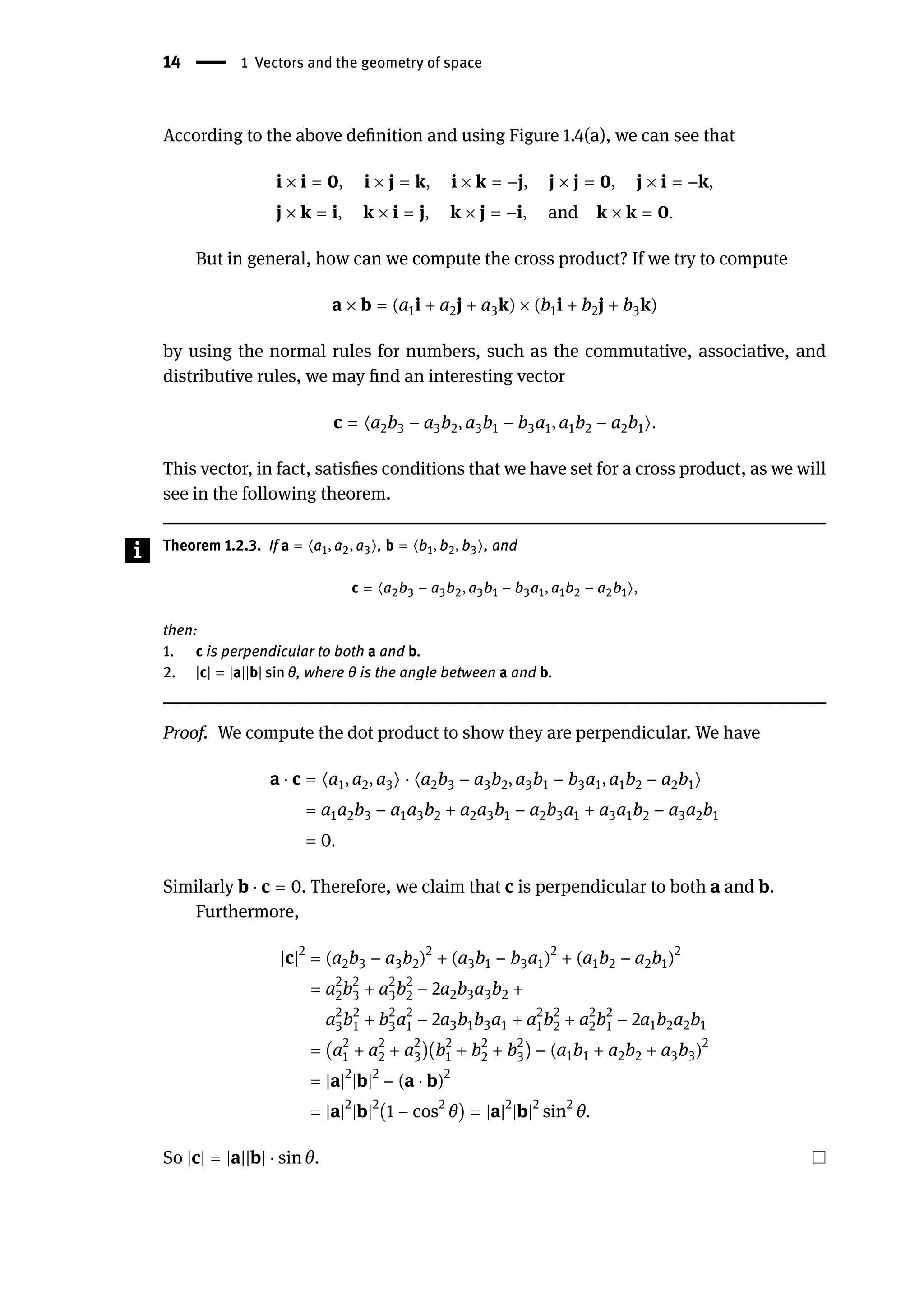 14 | 1 Vectors and the geometry of space
According to the above definition and using Figure 1.4(a), we can see that
i × i = 0, i × j = k, i × k = −j, j × j = 0, j × i = −k,
j × k = i, k × i = j, k × j = −i, and k × k = 0.
But in general, how can we compute the cross product? If we try to compute
a × b = (a1i + a2j + a3k) × (b1i + b2j + b3k)
by using the normal rules for numbers, such as the commutative, associative, and
distributive rules, we may find an interesting vector
c = ⟨a2b3 − a3b2, a3b1 − b3a1, a1b2 − a2b1⟩.
This vector, in fact, satisfies conditions that we have set for a cross product, as we will
see in the following theorem.
Theorem 1.2.3. If a = ⟨a1, a2, a3⟩, b = ⟨b1, b2, b3⟩, and
c = ⟨a2b3 − a3b2, a3b1 − b3a1, a1b2 − a2b1⟩,
then:
1. c is perpendicular to both a and b.
2. |c| = |a||b| sin θ, where θ is the angle between a and b.
Proof. We compute the dot product to show they are perpendicular. We have
a ⋅ c = ⟨a1, a2, a3⟩ ⋅ ⟨a2b3 − a3b2, a3b1 − b3a1, a1b2 − a2b1⟩
= a1a2b3 − a1a3b2 + a2a3b1 − a2b3a1 + a3a1b2 − a3a2b1
= 0.
Similarly b ⋅ c = 0. Therefore, we claim that c is perpendicular to both a and b.
Furthermore,
|c|2
= (a2b3 − a3b2)2
+ (a3b1 − b3a1)2
+ (a1b2 − a2b1)2
= a2
2b2
3 + a2
3b2
2 − 2a2b3a3b2 +
a2
3b2
1 + b2
3a2
1 − 2a3b1b3a1 + a2
1b2
2 + a2
2b2
1 − 2a1b2a2b1
= (a2
1 + a2
2 + a2
3)(b2
1 + b2
2 + b2
3) − (a1b1 + a2b2 + a3b3)2
= |a|2
|b|2
− (a ⋅ b)2
= |a|2
|b|2
(1 − cos2
θ) = |a|2
|b|2
sin2
θ.
So |c| = |a||b| ⋅ sin θ.
 