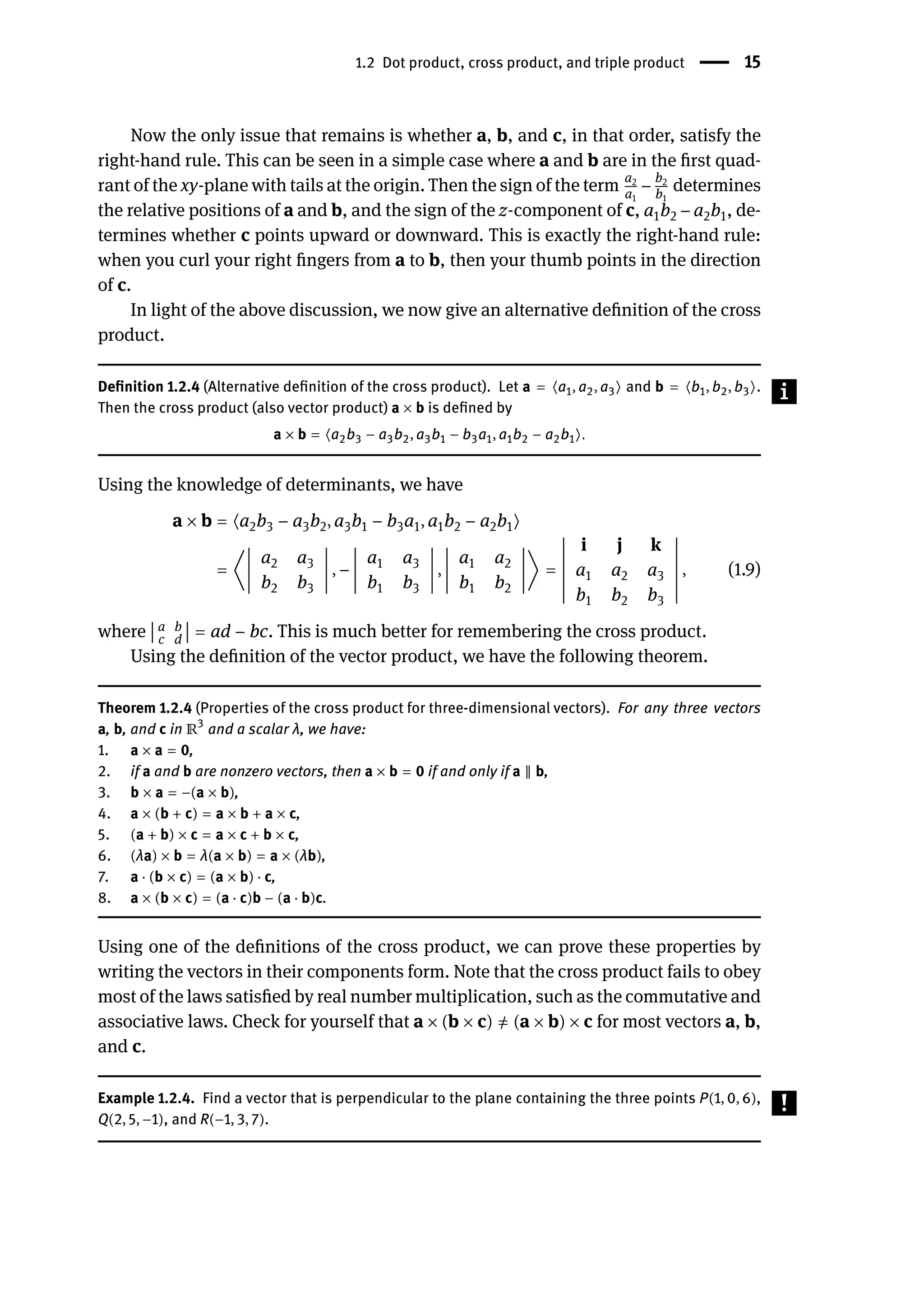 1.2 Dot product, cross product, and triple product | 15
Now the only issue that remains is whether a, b, and c, in that order, satisfy the
right-hand rule. This can be seen in a simple case where a and b are in the first quad-
rant of the xy-plane with tails at the origin. Then the sign of the term a2
a1
− b2
b1
determines
the relative positions of a and b, and the sign of the z-component of c, a1b2 − a2b1, de-
termines whether c points upward or downward. This is exactly the right-hand rule:
when you curl your right fingers from a to b, then your thumb points in the direction
of c.
In light of the above discussion, we now give an alternative definition of the cross
product.
Definition 1.2.4 (Alternative definition of the cross product). Let a = ⟨a1, a2, a3⟩ and b = ⟨b1, b2, b3⟩.
Then the cross product (also vector product) a × b is defined by
a × b = ⟨a2b3 − a3b2, a3b1 − b3a1, a1b2 − a2b1⟩.
Using the knowledge of determinants, we have
a × b = ⟨a2b3 − a3b2, a3b1 − b3a1, a1b2 − a2b1⟩
= ⟨
󵄨
󵄨
󵄨
󵄨
󵄨
󵄨
󵄨
󵄨
󵄨
a2 a3
b2 b3
󵄨
󵄨
󵄨
󵄨
󵄨
󵄨
󵄨
󵄨
󵄨
, −
󵄨
󵄨
󵄨
󵄨
󵄨
󵄨
󵄨
󵄨
󵄨
a1 a3
b1 b3
󵄨
󵄨
󵄨
󵄨
󵄨
󵄨
󵄨
󵄨
󵄨
,
󵄨
󵄨
󵄨
󵄨
󵄨
󵄨
󵄨
󵄨
󵄨
a1 a2
b1 b2
󵄨
󵄨
󵄨
󵄨
󵄨
󵄨
󵄨
󵄨
󵄨
⟩ =
󵄨
󵄨
󵄨
󵄨
󵄨
󵄨
󵄨
󵄨
󵄨
󵄨
󵄨
󵄨
󵄨
i j k
a1 a2 a3
b1 b2 b3
󵄨
󵄨
󵄨
󵄨
󵄨
󵄨
󵄨
󵄨
󵄨
󵄨
󵄨
󵄨
󵄨
, (1.9)
where
󵄨
󵄨
󵄨
󵄨
a b
c d
󵄨
󵄨
󵄨
󵄨 = ad − bc. This is much better for remembering the cross product.
Using the definition of the vector product, we have the following theorem.
Theorem 1.2.4 (Properties of the cross product for three-dimensional vectors). For any three vectors
a, b, and c in ℝ3
and a scalar λ, we have:
1. a × a = 0,
2. if a and b are nonzero vectors, then a × b = 0 if and only if a ‖ b,
3. b × a = −(a × b),
4. a × (b + c) = a × b + a × c,
5. (a + b) × c = a × c + b × c,
6. (λa) × b = λ(a × b) = a × (λb),
7. a ⋅ (b × c) = (a × b) ⋅ c,
8. a × (b × c) = (a ⋅ c)b − (a ⋅ b)c.
Using one of the definitions of the cross product, we can prove these properties by
writing the vectors in their components form. Note that the cross product fails to obey
most of the laws satisfied by real number multiplication, such as the commutative and
associative laws. Check for yourself that a × (b × c) ̸
= (a × b) × c for most vectors a, b,
and c.
Example 1.2.4. Find a vector that is perpendicular to the plane containing the three points P(1, 0, 6),
Q(2, 5, −1), and R(−1, 3, 7).
 