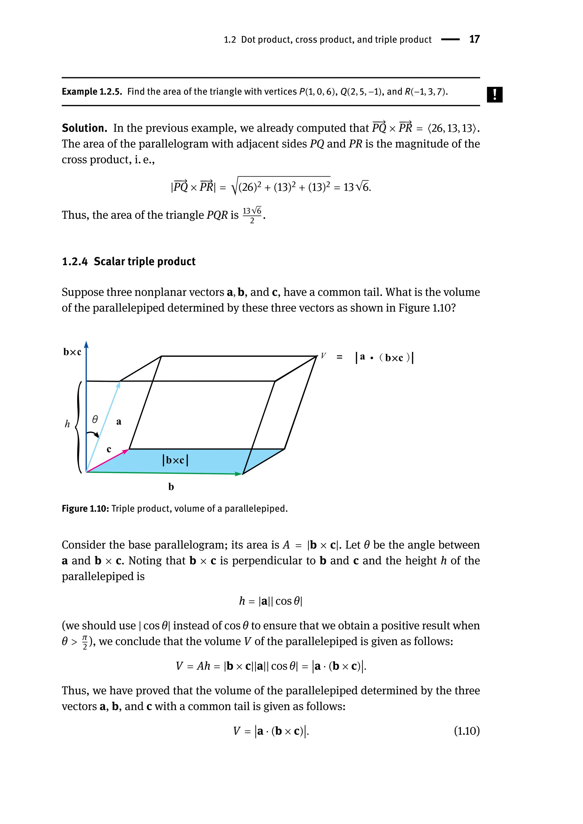 1.2 Dot product, cross product, and triple product | 17
Example 1.2.5. Find the area of the triangle with vertices P(1, 0, 6), Q(2, 5, −1), and R(−1, 3, 7).
Solution. In the previous example, we already computed that
󳨀
󳨀
→
PQ ×
󳨀
→
PR = ⟨26, 13, 13⟩.
The area of the parallelogram with adjacent sides PQ and PR is the magnitude of the
cross product, i. e.,
|
󳨀
󳨀
→
PQ ×
󳨀
→
PR| = √(26)2 + (13)2 + (13)2 = 13√6.
Thus, the area of the triangle PQR is 13√6
2
.
1.2.4 Scalar triple product
Suppose three nonplanar vectors a, b, and c, have a common tail. What is the volume
of the parallelepiped determined by these three vectors as shown in Figure 1.10?
Figure 1.10: Triple product, volume of a parallelepiped.
Consider the base parallelogram; its area is A = |b × c|. Let θ be the angle between
a and b × c. Noting that b × c is perpendicular to b and c and the height h of the
parallelepiped is
h = |a|| cos θ|
(we should use | cos θ| instead of cos θ to ensure that we obtain a positive result when
θ > π
2
), we conclude that the volume V of the parallelepiped is given as follows:
V = Ah = |b × c||a|| cos θ| =
󵄨
󵄨
󵄨
󵄨a ⋅ (b × c)
󵄨
󵄨
󵄨
󵄨.
Thus, we have proved that the volume of the parallelepiped determined by the three
vectors a, b, and c with a common tail is given as follows:
V =
󵄨
󵄨
󵄨
󵄨a ⋅ (b × c)
󵄨
󵄨
󵄨
󵄨. (1.10)
 
