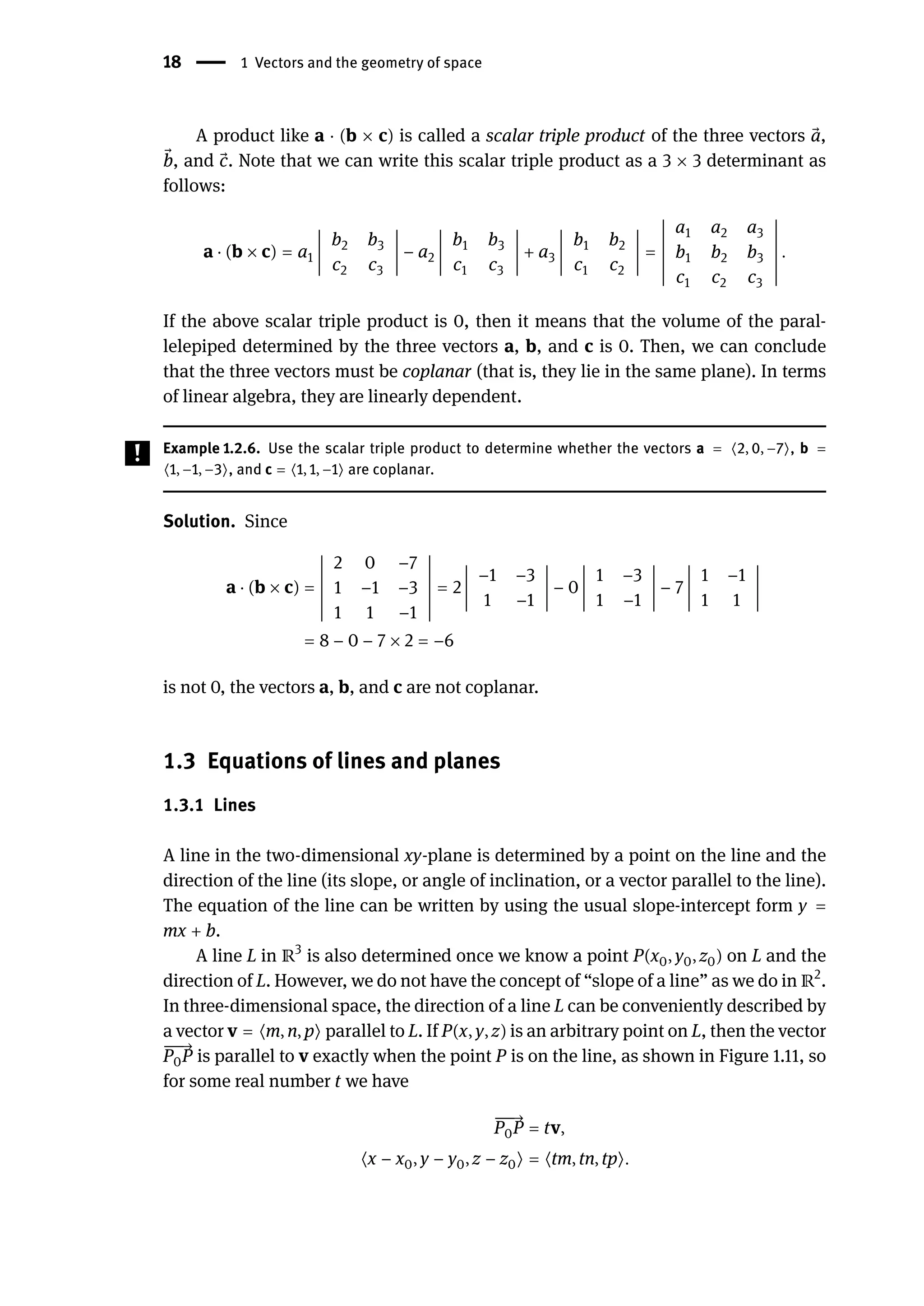 18 | 1 Vectors and the geometry of space
A product like a ⋅ (b × c) is called a scalar triple product of the three vectors ⃗
a,
⃗
b, and ⃗
c. Note that we can write this scalar triple product as a 3 × 3 determinant as
follows:
a ⋅ (b × c) = a1
󵄨
󵄨
󵄨
󵄨
󵄨
󵄨
󵄨
󵄨
󵄨
b2 b3
c2 c3
󵄨
󵄨
󵄨
󵄨
󵄨
󵄨
󵄨
󵄨
󵄨
− a2
󵄨
󵄨
󵄨
󵄨
󵄨
󵄨
󵄨
󵄨
󵄨
b1 b3
c1 c3
󵄨
󵄨
󵄨
󵄨
󵄨
󵄨
󵄨
󵄨
󵄨
+ a3
󵄨
󵄨
󵄨
󵄨
󵄨
󵄨
󵄨
󵄨
󵄨
b1 b2
c1 c2
󵄨
󵄨
󵄨
󵄨
󵄨
󵄨
󵄨
󵄨
󵄨
=
󵄨
󵄨
󵄨
󵄨
󵄨
󵄨
󵄨
󵄨
󵄨
󵄨
󵄨
󵄨
󵄨
a1 a2 a3
b1 b2 b3
c1 c2 c3
󵄨
󵄨
󵄨
󵄨
󵄨
󵄨
󵄨
󵄨
󵄨
󵄨
󵄨
󵄨
󵄨
.
If the above scalar triple product is 0, then it means that the volume of the paral-
lelepiped determined by the three vectors a, b, and c is 0. Then, we can conclude
that the three vectors must be coplanar (that is, they lie in the same plane). In terms
of linear algebra, they are linearly dependent.
Example 1.2.6. Use the scalar triple product to determine whether the vectors a = ⟨2, 0, −7⟩, b =
⟨1, −1, −3⟩, and c = ⟨1, 1, −1⟩ are coplanar.
Solution. Since
a ⋅ (b × c) =
󵄨
󵄨
󵄨
󵄨
󵄨
󵄨
󵄨
󵄨
󵄨
󵄨
󵄨
󵄨
󵄨
2 0 −7
1 −1 −3
1 1 −1
󵄨
󵄨
󵄨
󵄨
󵄨
󵄨
󵄨
󵄨
󵄨
󵄨
󵄨
󵄨
󵄨
= 2
󵄨
󵄨
󵄨
󵄨
󵄨
󵄨
󵄨
󵄨
󵄨
−1 −3
1 −1
󵄨
󵄨
󵄨
󵄨
󵄨
󵄨
󵄨
󵄨
󵄨
− 0
󵄨
󵄨
󵄨
󵄨
󵄨
󵄨
󵄨
󵄨
󵄨
1 −3
1 −1
󵄨
󵄨
󵄨
󵄨
󵄨
󵄨
󵄨
󵄨
󵄨
− 7
󵄨
󵄨
󵄨
󵄨
󵄨
󵄨
󵄨
󵄨
󵄨
1 −1
1 1
󵄨
󵄨
󵄨
󵄨
󵄨
󵄨
󵄨
󵄨
󵄨
= 8 − 0 − 7 × 2 = −6
is not 0, the vectors a, b, and c are not coplanar.
1.3 Equations of lines and planes
1.3.1 Lines
A line in the two-dimensional xy-plane is determined by a point on the line and the
direction of the line (its slope, or angle of inclination, or a vector parallel to the line).
The equation of the line can be written by using the usual slope-intercept form y =
mx + b.
A line L in ℝ3
is also determined once we know a point P(x0, y0, z0) on L and the
direction of L. However, we do not have the concept of “slope of a line” as we do in ℝ2
.
In three-dimensional space, the direction of a line L can be conveniently described by
a vector v = ⟨m, n, p⟩ parallel to L. If P(x, y, z) is an arbitrary point on L, then the vector
󳨀
󳨀
󳨀
→
P0P is parallel to v exactly when the point P is on the line, as shown in Figure 1.11, so
for some real number t we have
󳨀
󳨀
󳨀
→
P0P = tv,
⟨x − x0, y − y0, z − z0⟩ = ⟨tm, tn, tp⟩.
 