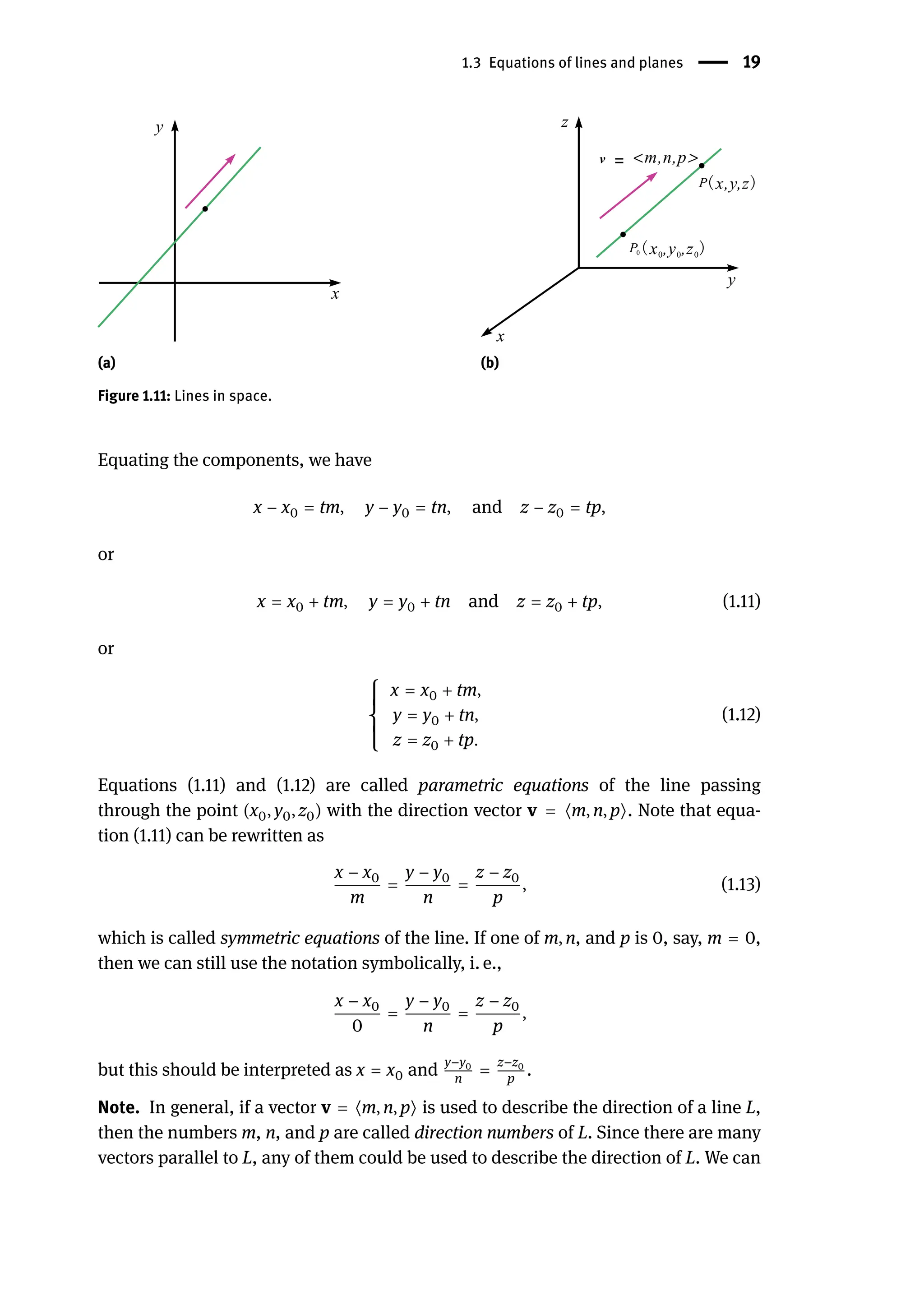 1.3 Equations of lines and planes | 19
(a) (b)
Figure 1.11: Lines in space.
Equating the components, we have
x − x0 = tm, y − y0 = tn, and z − z0 = tp,
or
x = x0 + tm, y = y0 + tn and z = z0 + tp, (1.11)
or
{
{
{
{
{
x = x0 + tm,
y = y0 + tn,
z = z0 + tp.
(1.12)
Equations (1.11) and (1.12) are called parametric equations of the line passing
through the point (x0, y0, z0) with the direction vector v = ⟨m, n, p⟩. Note that equa-
tion (1.11) can be rewritten as
x − x0
m
=
y − y0
n
=
z − z0
p
, (1.13)
which is called symmetric equations of the line. If one of m, n, and p is 0, say, m = 0,
then we can still use the notation symbolically, i. e.,
x − x0
0
=
y − y0
n
=
z − z0
p
,
but this should be interpreted as x = x0 and
y−y0
n
=
z−z0
p
.
Note. In general, if a vector v = ⟨m, n, p⟩ is used to describe the direction of a line L,
then the numbers m, n, and p are called direction numbers of L. Since there are many
vectors parallel to L, any of them could be used to describe the direction of L. We can
 