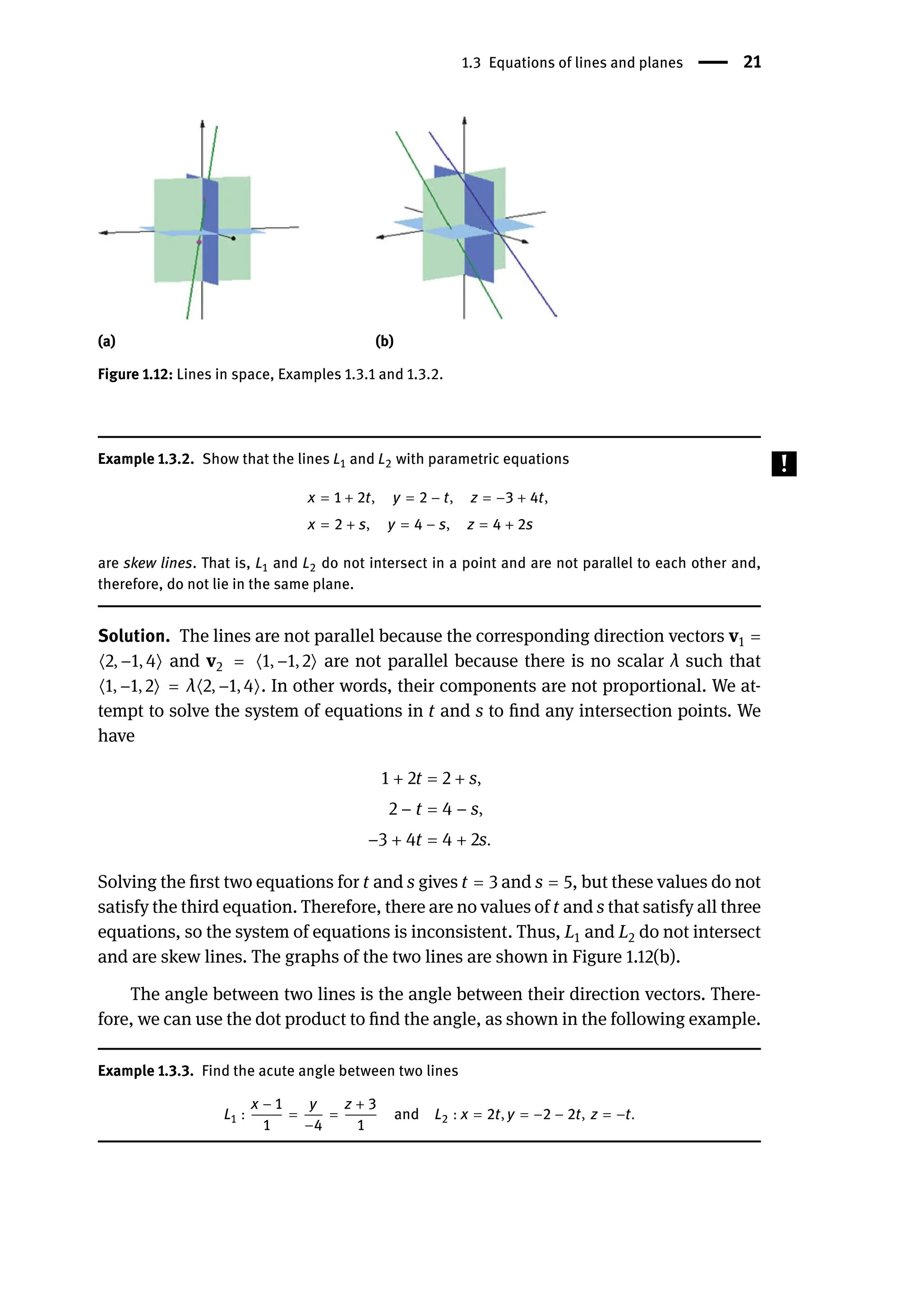 1.3 Equations of lines and planes | 21
(a) (b)
Figure 1.12: Lines in space, Examples 1.3.1 and 1.3.2.
Example 1.3.2. Show that the lines L1 and L2 with parametric equations
x = 1 + 2t, y = 2 − t, z = −3 + 4t,
x = 2 + s, y = 4 − s, z = 4 + 2s
are skew lines. That is, L1 and L2 do not intersect in a point and are not parallel to each other and,
therefore, do not lie in the same plane.
Solution. The lines are not parallel because the corresponding direction vectors v1 =
⟨2, −1, 4⟩ and v2 = ⟨1, −1, 2⟩ are not parallel because there is no scalar λ such that
⟨1, −1, 2⟩ = λ⟨2, −1, 4⟩. In other words, their components are not proportional. We at-
tempt to solve the system of equations in t and s to find any intersection points. We
have
1 + 2t = 2 + s,
2 − t = 4 − s,
−3 + 4t = 4 + 2s.
Solving the first two equations for t and s gives t = 3 and s = 5, but these values do not
satisfy the third equation. Therefore, there are no values of t and s that satisfy all three
equations, so the system of equations is inconsistent. Thus, L1 and L2 do not intersect
and are skew lines. The graphs of the two lines are shown in Figure 1.12(b).
The angle between two lines is the angle between their direction vectors. There-
fore, we can use the dot product to find the angle, as shown in the following example.
Example 1.3.3. Find the acute angle between two lines
L1 :
x − 1
1
=
y
−4
=
z + 3
1
and L2 : x = 2t, y = −2 − 2t, z = −t.
 