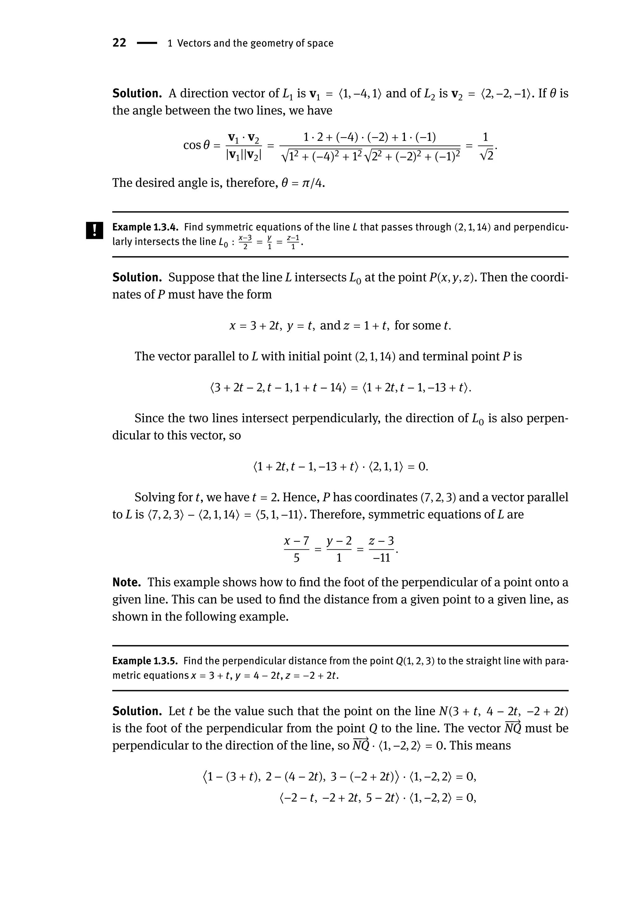 22 | 1 Vectors and the geometry of space
Solution. A direction vector of L1 is v1 = ⟨1, −4, 1⟩ and of L2 is v2 = ⟨2, −2, −1⟩. If θ is
the angle between the two lines, we have
cos θ =
v1 ⋅ v2
|v1||v2|
=
1 ⋅ 2 + (−4) ⋅ (−2) + 1 ⋅ (−1)
√12 + (−4)2 + 12√22 + (−2)2 + (−1)2
=
1
√2
.
The desired angle is, therefore, θ = π/4.
Example 1.3.4. Find symmetric equations of the line L that passes through (2, 1, 14) and perpendicu-
larly intersects the line L0 : x−3
2
= y
1
= z−1
1
.
Solution. Suppose that the line L intersects L0 at the point P(x, y, z). Then the coordi-
nates of P must have the form
x = 3 + 2t, y = t, and z = 1 + t, for some t.
The vector parallel to L with initial point (2, 1, 14) and terminal point P is
⟨3 + 2t − 2, t − 1, 1 + t − 14⟩ = ⟨1 + 2t, t − 1, −13 + t⟩.
Since the two lines intersect perpendicularly, the direction of L0 is also perpen-
dicular to this vector, so
⟨1 + 2t, t − 1, −13 + t⟩ ⋅ ⟨2, 1, 1⟩ = 0.
Solving for t, we have t = 2. Hence, P has coordinates (7, 2, 3) and a vector parallel
to L is ⟨7, 2, 3⟩ − ⟨2, 1, 14⟩ = ⟨5, 1, −11⟩. Therefore, symmetric equations of L are
x − 7
5
=
y − 2
1
=
z − 3
−11
.
Note. This example shows how to find the foot of the perpendicular of a point onto a
given line. This can be used to find the distance from a given point to a given line, as
shown in the following example.
Example 1.3.5. Find the perpendicular distance from the point Q(1, 2, 3) to the straight line with para-
metric equations x = 3 + t, y = 4 − 2t, z = −2 + 2t.
Solution. Let t be the value such that the point on the line N(3 + t, 4 − 2t, −2 + 2t)
is the foot of the perpendicular from the point Q to the line. The vector
󳨀
󳨀
→
NQ must be
perpendicular to the direction of the line, so
󳨀
󳨀
→
NQ ⋅ ⟨1, −2, 2⟩ = 0. This means
⟨1 − (3 + t), 2 − (4 − 2t), 3 − (−2 + 2t)⟩ ⋅ ⟨1, −2, 2⟩ = 0,
⟨−2 − t, −2 + 2t, 5 − 2t⟩ ⋅ ⟨1, −2, 2⟩ = 0,
 