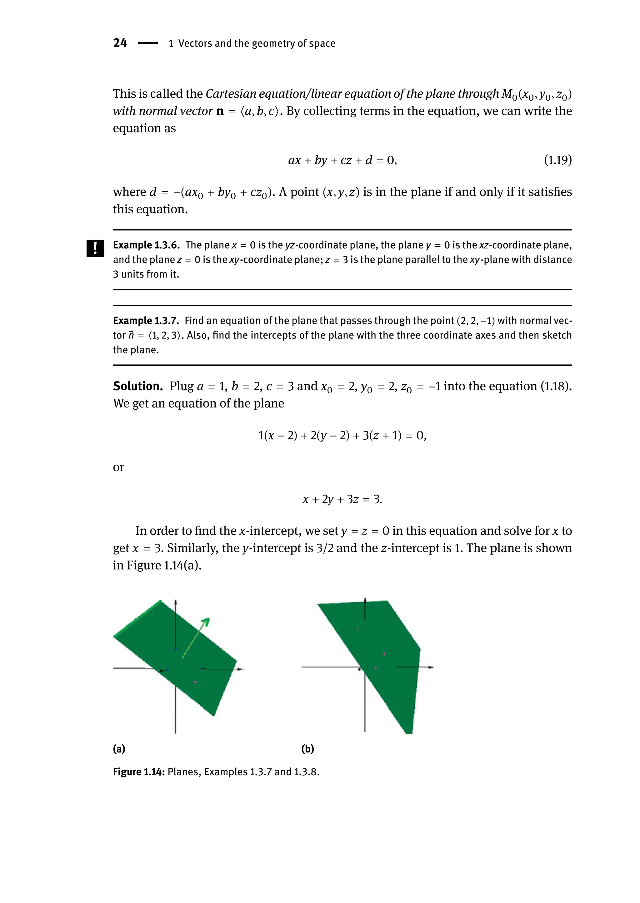 24 | 1 Vectors and the geometry of space
This is called the Cartesian equation/linear equation of the plane through M0(x0, y0, z0)
with normal vector n = ⟨a, b, c⟩. By collecting terms in the equation, we can write the
equation as
ax + by + cz + d = 0, (1.19)
where d = −(ax0 + by0 + cz0). A point (x, y, z) is in the plane if and only if it satisfies
this equation.
Example 1.3.6. The plane x = 0 is the yz-coordinate plane, the plane y = 0 is the xz-coordinate plane,
and the plane z = 0 is the xy-coordinate plane; z = 3 is the plane parallel to the xy-plane with distance
3 units from it.
Example 1.3.7. Find an equation of the plane that passes through the point (2, 2, −1) with normal vec-
tor ⃗
n = ⟨1, 2, 3⟩. Also, find the intercepts of the plane with the three coordinate axes and then sketch
the plane.
Solution. Plug a = 1, b = 2, c = 3 and x0 = 2, y0 = 2, z0 = −1 into the equation (1.18).
We get an equation of the plane
1(x − 2) + 2(y − 2) + 3(z + 1) = 0,
or
x + 2y + 3z = 3.
In order to find the x-intercept, we set y = z = 0 in this equation and solve for x to
get x = 3. Similarly, the y-intercept is 3/2 and the z-intercept is 1. The plane is shown
in Figure 1.14(a).
(a) (b)
Figure 1.14: Planes, Examples 1.3.7 and 1.3.8.
 