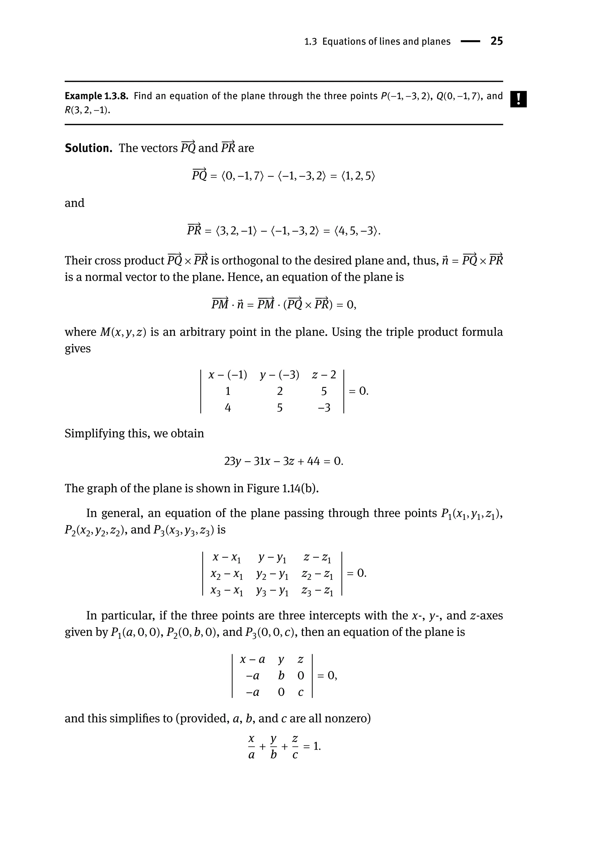 1.3 Equations of lines and planes | 25
Example 1.3.8. Find an equation of the plane through the three points P(−1, −3, 2), Q(0, −1, 7), and
R(3, 2, −1).
Solution. The vectors
󳨀
󳨀
→
PQ and
󳨀
→
PR are
󳨀
󳨀
→
PQ = ⟨0, −1, 7⟩ − ⟨−1, −3, 2⟩ = ⟨1, 2, 5⟩
and
󳨀
→
PR = ⟨3, 2, −1⟩ − ⟨−1, −3, 2⟩ = ⟨4, 5, −3⟩.
Their cross product
󳨀
󳨀
→
PQ ×
󳨀
→
PR is orthogonal to the desired plane and, thus, ⃗
n =
󳨀
󳨀
→
PQ ×
󳨀
→
PR
is a normal vector to the plane. Hence, an equation of the plane is
󳨀
󳨀
→
PM ⋅ ⃗
n =
󳨀
󳨀
→
PM ⋅ (
󳨀
󳨀
→
PQ ×
󳨀
→
PR) = 0,
where M(x, y, z) is an arbitrary point in the plane. Using the triple product formula
gives
󵄨
󵄨
󵄨
󵄨
󵄨
󵄨
󵄨
󵄨
󵄨
󵄨
󵄨
󵄨
󵄨
x − (−1) y − (−3) z − 2
1 2 5
4 5 −3
󵄨
󵄨
󵄨
󵄨
󵄨
󵄨
󵄨
󵄨
󵄨
󵄨
󵄨
󵄨
󵄨
= 0.
Simplifying this, we obtain
23y − 31x − 3z + 44 = 0.
The graph of the plane is shown in Figure 1.14(b).
In general, an equation of the plane passing through three points P1(x1, y1, z1),
P2(x2, y2, z2), and P3(x3, y3, z3) is
󵄨
󵄨
󵄨
󵄨
󵄨
󵄨
󵄨
󵄨
󵄨
󵄨
󵄨
󵄨
󵄨
x − x1 y − y1 z − z1
x2 − x1 y2 − y1 z2 − z1
x3 − x1 y3 − y1 z3 − z1
󵄨
󵄨
󵄨
󵄨
󵄨
󵄨
󵄨
󵄨
󵄨
󵄨
󵄨
󵄨
󵄨
= 0.
In particular, if the three points are three intercepts with the x-, y-, and z-axes
given by P1(a, 0, 0), P2(0, b, 0), and P3(0, 0, c), then an equation of the plane is
󵄨
󵄨
󵄨
󵄨
󵄨
󵄨
󵄨
󵄨
󵄨
󵄨
󵄨
󵄨
󵄨
x − a y z
−a b 0
−a 0 c
󵄨
󵄨
󵄨
󵄨
󵄨
󵄨
󵄨
󵄨
󵄨
󵄨
󵄨
󵄨
󵄨
= 0,
and this simplifies to (provided, a, b, and c are all nonzero)
x
a
+
y
b
+
z
c
= 1.
 