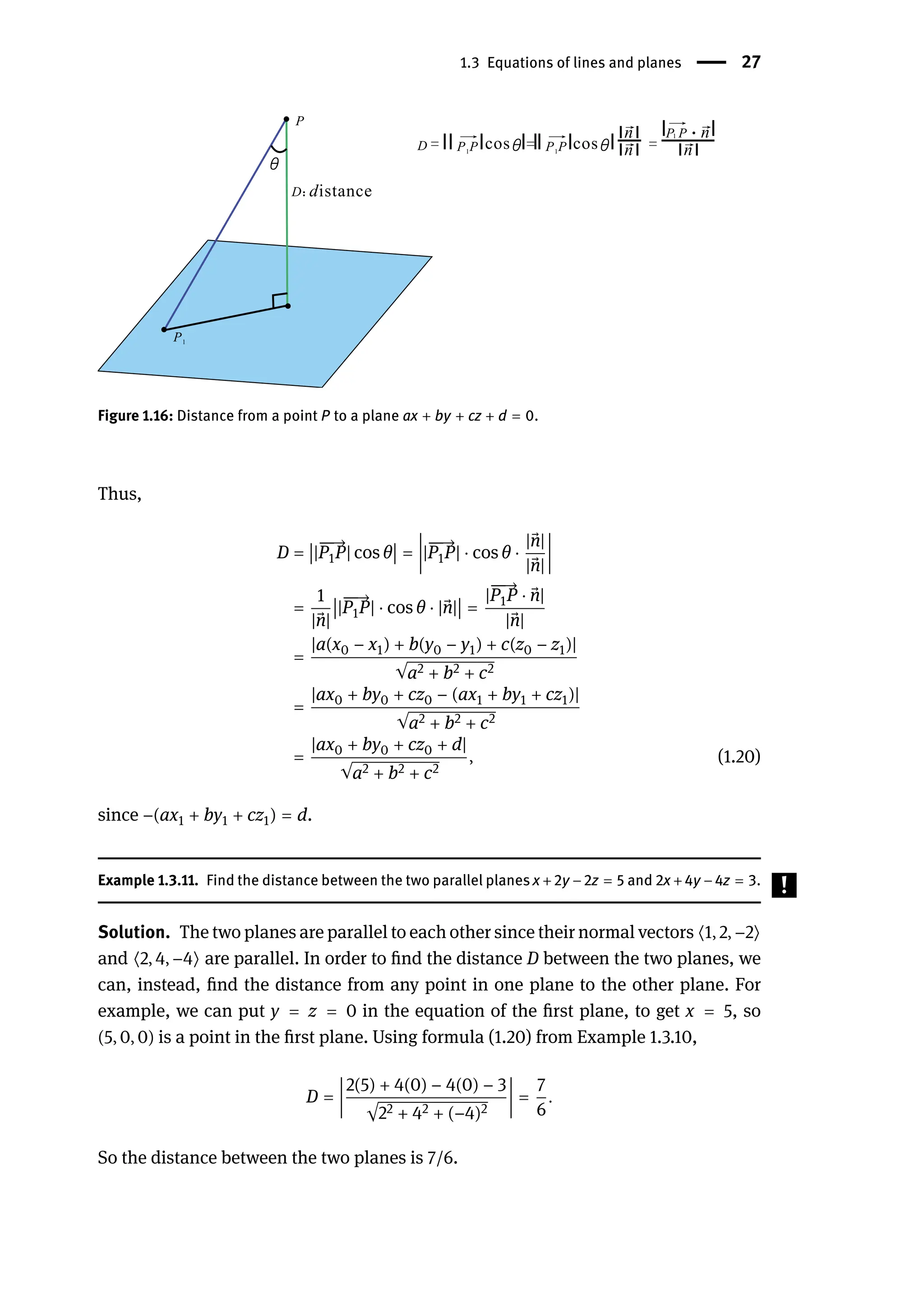1.3 Equations of lines and planes | 27
Figure 1.16: Distance from a point P to a plane ax + by + cz + d = 0.
Thus,
D =
󵄨
󵄨
󵄨
󵄨|
󳨀
󳨀
→
P1P| cos θ
󵄨
󵄨
󵄨
󵄨 =
󵄨
󵄨
󵄨
󵄨
󵄨
󵄨
󵄨
󵄨
|
󳨀
󳨀
→
P1P| ⋅ cos θ ⋅
| ⃗
n|
| ⃗
n|
󵄨
󵄨
󵄨
󵄨
󵄨
󵄨
󵄨
󵄨
=
1
| ⃗
n|
󵄨
󵄨
󵄨
󵄨|
󳨀
󳨀
→
P1P| ⋅ cos θ ⋅ | ⃗
n|
󵄨
󵄨
󵄨
󵄨 =
|
󳨀
󳨀
→
P1P ⋅ ⃗
n|
| ⃗
n|
=
|a(x0 − x1) + b(y0 − y1) + c(z0 − z1)|
√a2 + b2 + c2
=
|ax0 + by0 + cz0 − (ax1 + by1 + cz1)|
√a2 + b2 + c2
=
|ax0 + by0 + cz0 + d|
√a2 + b2 + c2
, (1.20)
since −(ax1 + by1 + cz1) = d.
Example 1.3.11. Find the distance between the two parallel planes x +2y −2z = 5 and 2x +4y −4z = 3.
Solution. The two planes are parallel to each other since their normal vectors ⟨1, 2, −2⟩
and ⟨2, 4, −4⟩ are parallel. In order to find the distance D between the two planes, we
can, instead, find the distance from any point in one plane to the other plane. For
example, we can put y = z = 0 in the equation of the first plane, to get x = 5, so
(5, 0, 0) is a point in the first plane. Using formula (1.20) from Example 1.3.10,
D =
󵄨
󵄨
󵄨
󵄨
󵄨
󵄨
󵄨
󵄨
2(5) + 4(0) − 4(0) − 3
√22 + 42 + (−4)2
󵄨
󵄨
󵄨
󵄨
󵄨
󵄨
󵄨
󵄨
=
7
6
.
So the distance between the two planes is 7/6.
 