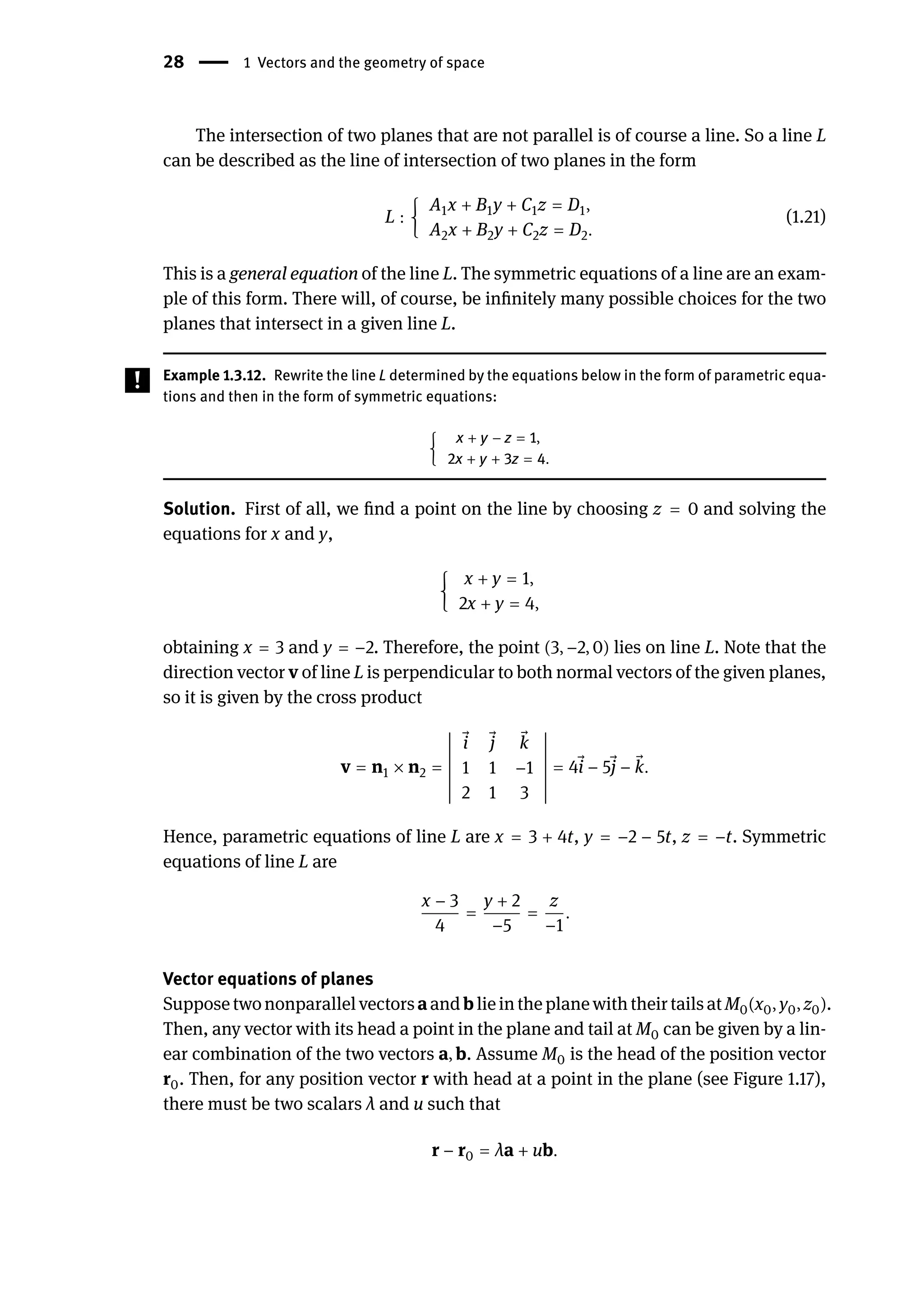 28 | 1 Vectors and the geometry of space
The intersection of two planes that are not parallel is of course a line. So a line L
can be described as the line of intersection of two planes in the form
L : {
A1x + B1y + C1z = D1,
A2x + B2y + C2z = D2.
(1.21)
This is a general equation of the line L. The symmetric equations of a line are an exam-
ple of this form. There will, of course, be infinitely many possible choices for the two
planes that intersect in a given line L.
Example 1.3.12. Rewrite the line L determined by the equations below in the form of parametric equa-
tions and then in the form of symmetric equations:
{
x + y − z = 1,
2x + y + 3z = 4.
Solution. First of all, we find a point on the line by choosing z = 0 and solving the
equations for x and y,
{
x + y = 1,
2x + y = 4,
obtaining x = 3 and y = −2. Therefore, the point (3, −2, 0) lies on line L. Note that the
direction vector v of line L is perpendicular to both normal vectors of the given planes,
so it is given by the cross product
v = n1 × n2 =
󵄨
󵄨
󵄨
󵄨
󵄨
󵄨
󵄨
󵄨
󵄨
󵄨
󵄨
󵄨
󵄨
󵄨
⃗
i ⃗
j ⃗
k
1 1 −1
2 1 3
󵄨
󵄨
󵄨
󵄨
󵄨
󵄨
󵄨
󵄨
󵄨
󵄨
󵄨
󵄨
󵄨
󵄨
= 4 ⃗
i − 5 ⃗
j − ⃗
k.
Hence, parametric equations of line L are x = 3 + 4t, y = −2 − 5t, z = −t. Symmetric
equations of line L are
x − 3
4
=
y + 2
−5
=
z
−1
.
Vector equations of planes
SupposetwononparallelvectorsaandblieintheplanewiththeirtailsatM0(x0, y0, z0).
Then, any vector with its head a point in the plane and tail at M0 can be given by a lin-
ear combination of the two vectors a, b. Assume M0 is the head of the position vector
r0. Then, for any position vector r with head at a point in the plane (see Figure 1.17),
there must be two scalars λ and u such that
r − r0 = λa + ub.
 
