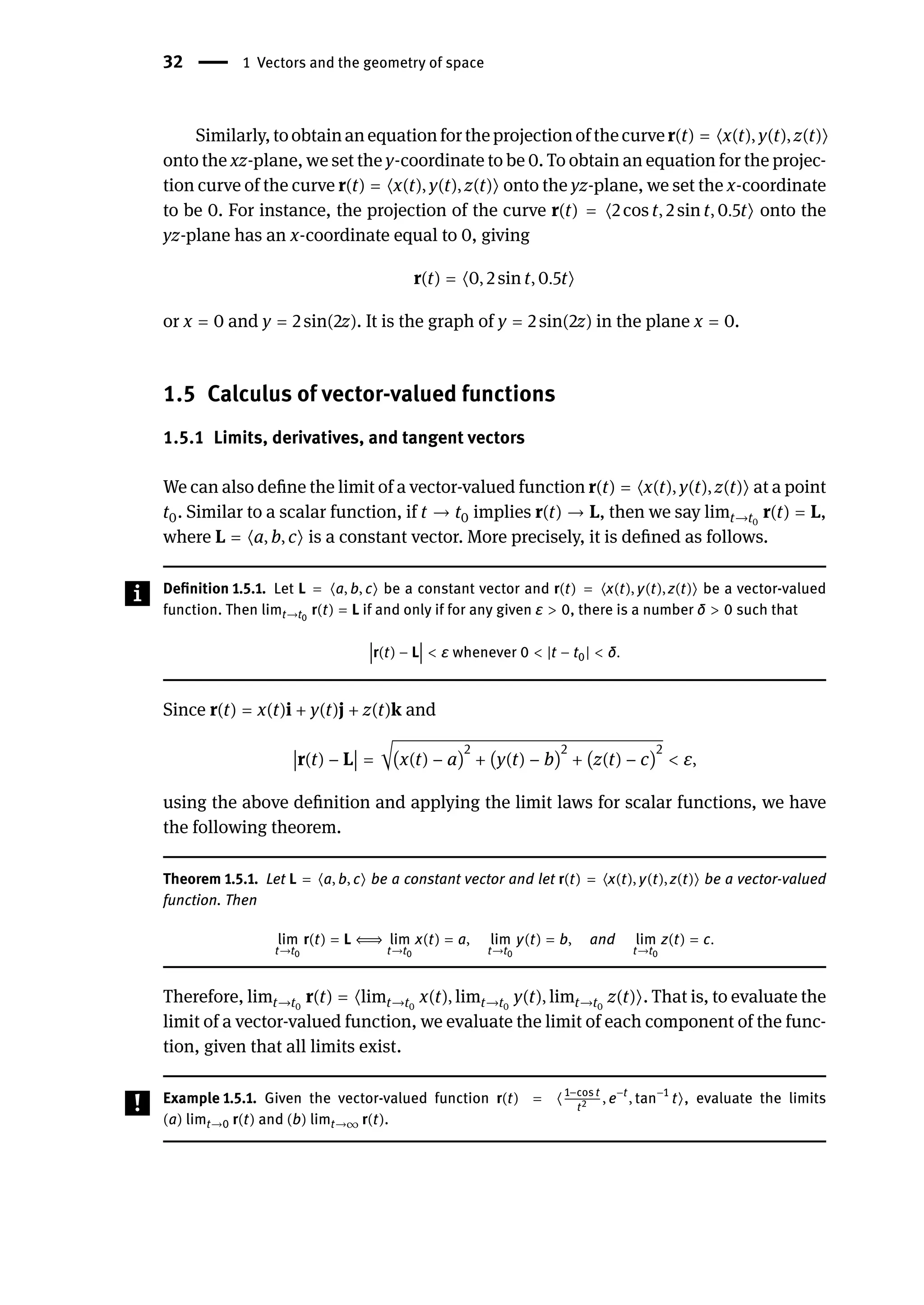 32 | 1 Vectors and the geometry of space
Similarly,toobtainanequationfortheprojectionofthecurver(t) = ⟨x(t), y(t), z(t)⟩
onto the xz-plane, we set the y-coordinate to be 0. To obtain an equation for the projec-
tion curve of the curve r(t) = ⟨x(t), y(t), z(t)⟩ onto the yz-plane, we set the x-coordinate
to be 0. For instance, the projection of the curve r(t) = ⟨2 cos t, 2 sin t, 0.5t⟩ onto the
yz-plane has an x-coordinate equal to 0, giving
r(t) = ⟨0, 2 sin t, 0.5t⟩
or x = 0 and y = 2 sin(2z). It is the graph of y = 2 sin(2z) in the plane x = 0.
1.5 Calculus of vector-valued functions
1.5.1 Limits, derivatives, and tangent vectors
We can also define the limit of a vector-valued function r(t) = ⟨x(t), y(t), z(t)⟩ at a point
t0. Similar to a scalar function, if t → t0 implies r(t) → L, then we say limt→t0
r(t) = L,
where L = ⟨a, b, c⟩ is a constant vector. More precisely, it is defined as follows.
Definition 1.5.1. Let L = ⟨a, b, c⟩ be a constant vector and r(t) = ⟨x(t), y(t), z(t)⟩ be a vector-valued
function. Then limt→t0
r(t) = L if and only if for any given ε > 0, there is a number δ > 0 such that
󵄨
󵄨
󵄨
󵄨
󵄨r(t) − L
󵄨
󵄨
󵄨
󵄨
󵄨 < ε whenever 0 < |t − t0| < δ.
Since r(t) = x(t)i + y(t)j + z(t)k and
󵄨
󵄨
󵄨
󵄨r(t) − L
󵄨
󵄨
󵄨
󵄨 = √(x(t) − a)
2
+ (y(t) − b)
2
+ (z(t) − c)
2
< ε,
using the above definition and applying the limit laws for scalar functions, we have
the following theorem.
Theorem 1.5.1. Let L = ⟨a, b, c⟩ be a constant vector and let r(t) = ⟨x(t), y(t), z(t)⟩ be a vector-valued
function. Then
lim
t→t0
r(t) = L ⇐⇒ lim
t→t0
x(t) = a, lim
t→t0
y(t) = b, and lim
t→t0
z(t) = c.
Therefore, limt→t0
r(t) = ⟨limt→t0
x(t), limt→t0
y(t), limt→t0
z(t)⟩. That is, to evaluate the
limit of a vector-valued function, we evaluate the limit of each component of the func-
tion, given that all limits exist.
Example 1.5.1. Given the vector-valued function r(t) = ⟨1−cos t
t2 , e−t
, tan−1
t⟩, evaluate the limits
(a) limt→0 r(t) and (b) limt→∞ r(t).
 